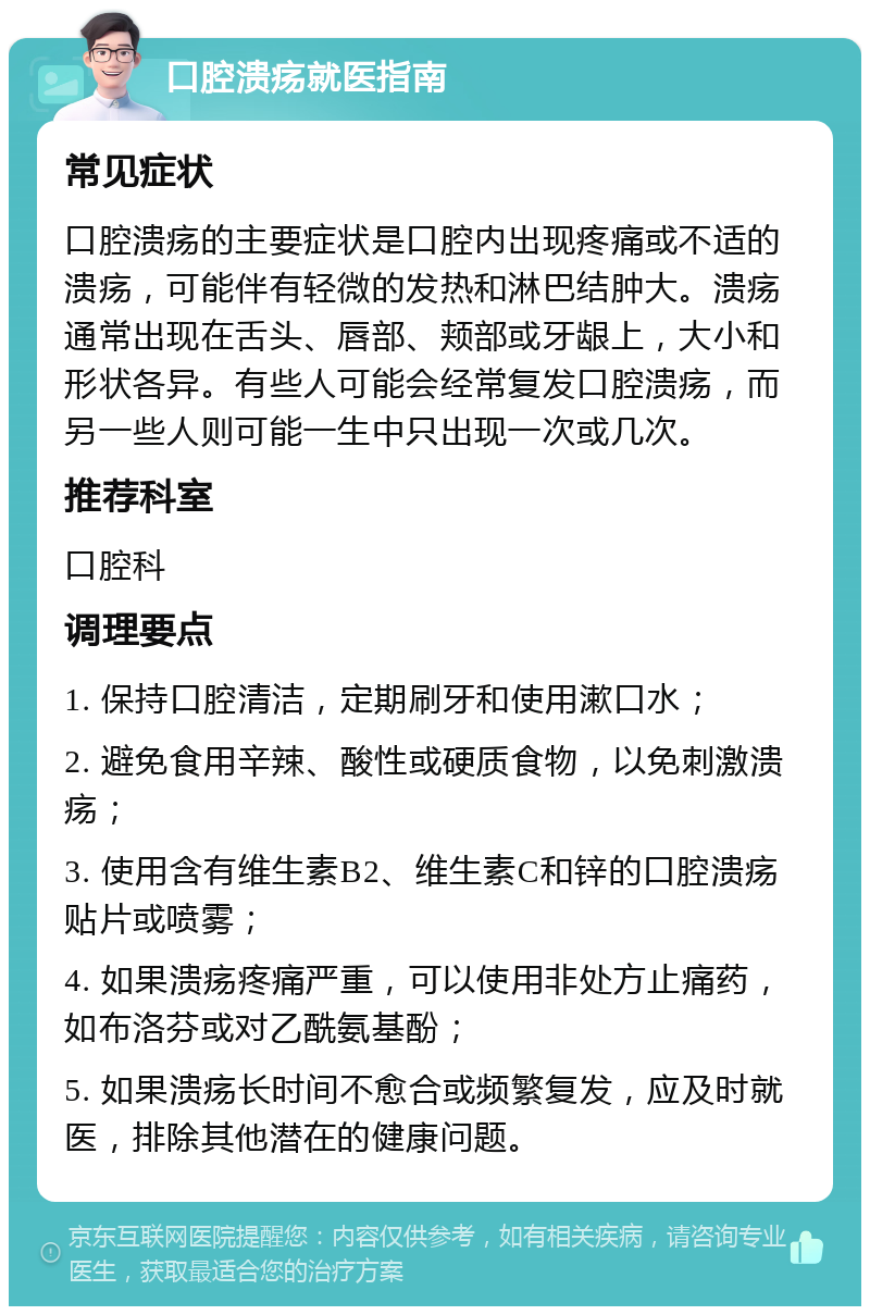 口腔溃疡就医指南 常见症状 口腔溃疡的主要症状是口腔内出现疼痛或不适的溃疡，可能伴有轻微的发热和淋巴结肿大。溃疡通常出现在舌头、唇部、颊部或牙龈上，大小和形状各异。有些人可能会经常复发口腔溃疡，而另一些人则可能一生中只出现一次或几次。 推荐科室 口腔科 调理要点 1. 保持口腔清洁，定期刷牙和使用漱口水； 2. 避免食用辛辣、酸性或硬质食物，以免刺激溃疡； 3. 使用含有维生素B2、维生素C和锌的口腔溃疡贴片或喷雾； 4. 如果溃疡疼痛严重，可以使用非处方止痛药，如布洛芬或对乙酰氨基酚； 5. 如果溃疡长时间不愈合或频繁复发，应及时就医，排除其他潜在的健康问题。