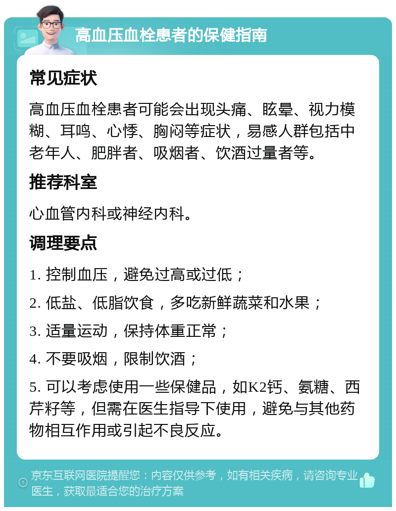 高血压血栓患者的保健指南 常见症状 高血压血栓患者可能会出现头痛、眩晕、视力模糊、耳鸣、心悸、胸闷等症状，易感人群包括中老年人、肥胖者、吸烟者、饮酒过量者等。 推荐科室 心血管内科或神经内科。 调理要点 1. 控制血压，避免过高或过低； 2. 低盐、低脂饮食，多吃新鲜蔬菜和水果； 3. 适量运动，保持体重正常； 4. 不要吸烟，限制饮酒； 5. 可以考虑使用一些保健品，如K2钙、氨糖、西芹籽等，但需在医生指导下使用，避免与其他药物相互作用或引起不良反应。