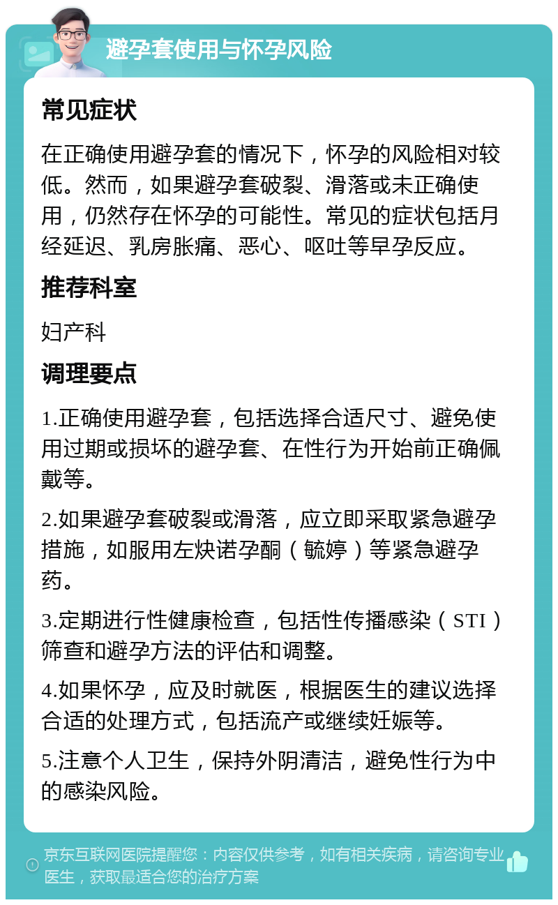 避孕套使用与怀孕风险 常见症状 在正确使用避孕套的情况下，怀孕的风险相对较低。然而，如果避孕套破裂、滑落或未正确使用，仍然存在怀孕的可能性。常见的症状包括月经延迟、乳房胀痛、恶心、呕吐等早孕反应。 推荐科室 妇产科 调理要点 1.正确使用避孕套，包括选择合适尺寸、避免使用过期或损坏的避孕套、在性行为开始前正确佩戴等。 2.如果避孕套破裂或滑落，应立即采取紧急避孕措施，如服用左炔诺孕酮（毓婷）等紧急避孕药。 3.定期进行性健康检查，包括性传播感染（STI）筛查和避孕方法的评估和调整。 4.如果怀孕，应及时就医，根据医生的建议选择合适的处理方式，包括流产或继续妊娠等。 5.注意个人卫生，保持外阴清洁，避免性行为中的感染风险。