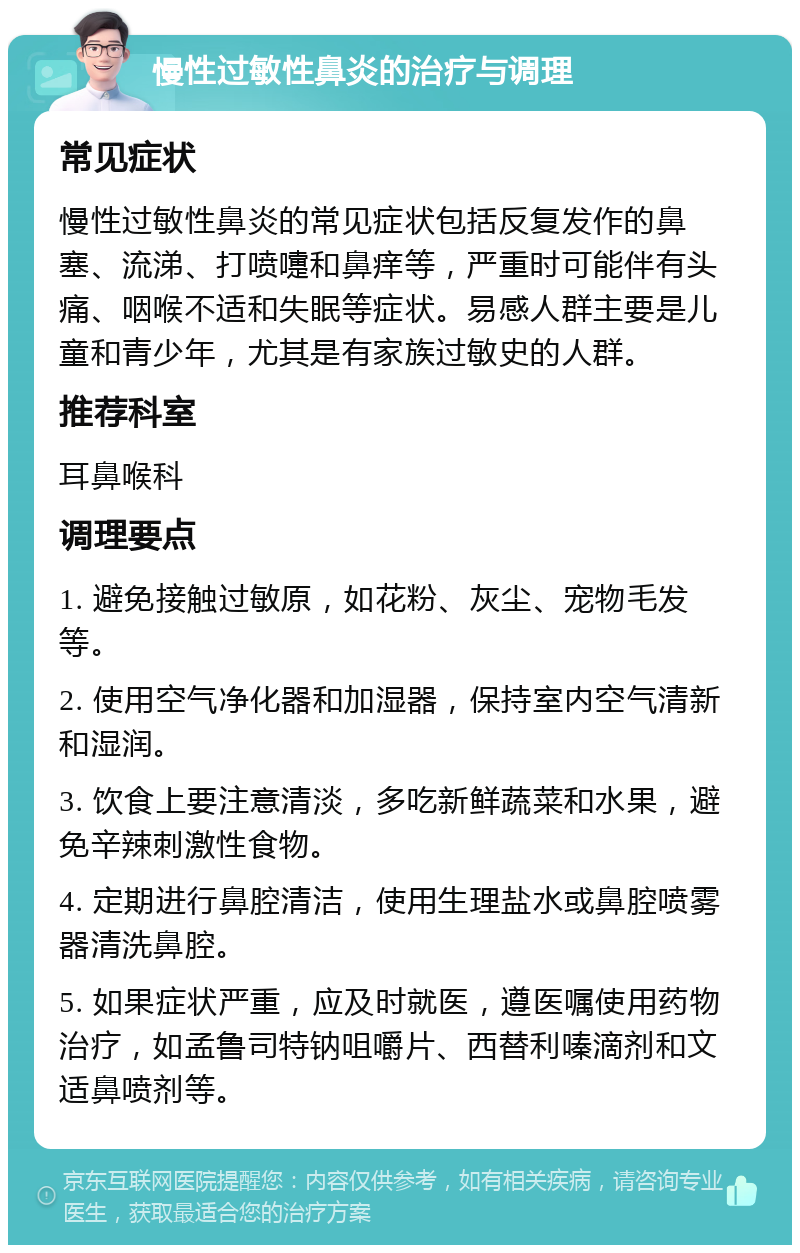 慢性过敏性鼻炎的治疗与调理 常见症状 慢性过敏性鼻炎的常见症状包括反复发作的鼻塞、流涕、打喷嚏和鼻痒等，严重时可能伴有头痛、咽喉不适和失眠等症状。易感人群主要是儿童和青少年，尤其是有家族过敏史的人群。 推荐科室 耳鼻喉科 调理要点 1. 避免接触过敏原，如花粉、灰尘、宠物毛发等。 2. 使用空气净化器和加湿器，保持室内空气清新和湿润。 3. 饮食上要注意清淡，多吃新鲜蔬菜和水果，避免辛辣刺激性食物。 4. 定期进行鼻腔清洁，使用生理盐水或鼻腔喷雾器清洗鼻腔。 5. 如果症状严重，应及时就医，遵医嘱使用药物治疗，如孟鲁司特钠咀嚼片、西替利嗪滴剂和文适鼻喷剂等。