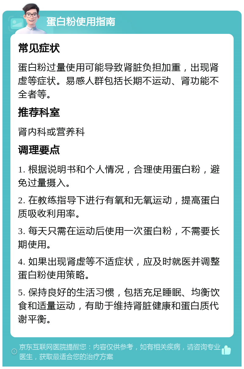 蛋白粉使用指南 常见症状 蛋白粉过量使用可能导致肾脏负担加重，出现肾虚等症状。易感人群包括长期不运动、肾功能不全者等。 推荐科室 肾内科或营养科 调理要点 1. 根据说明书和个人情况，合理使用蛋白粉，避免过量摄入。 2. 在教练指导下进行有氧和无氧运动，提高蛋白质吸收利用率。 3. 每天只需在运动后使用一次蛋白粉，不需要长期使用。 4. 如果出现肾虚等不适症状，应及时就医并调整蛋白粉使用策略。 5. 保持良好的生活习惯，包括充足睡眠、均衡饮食和适量运动，有助于维持肾脏健康和蛋白质代谢平衡。