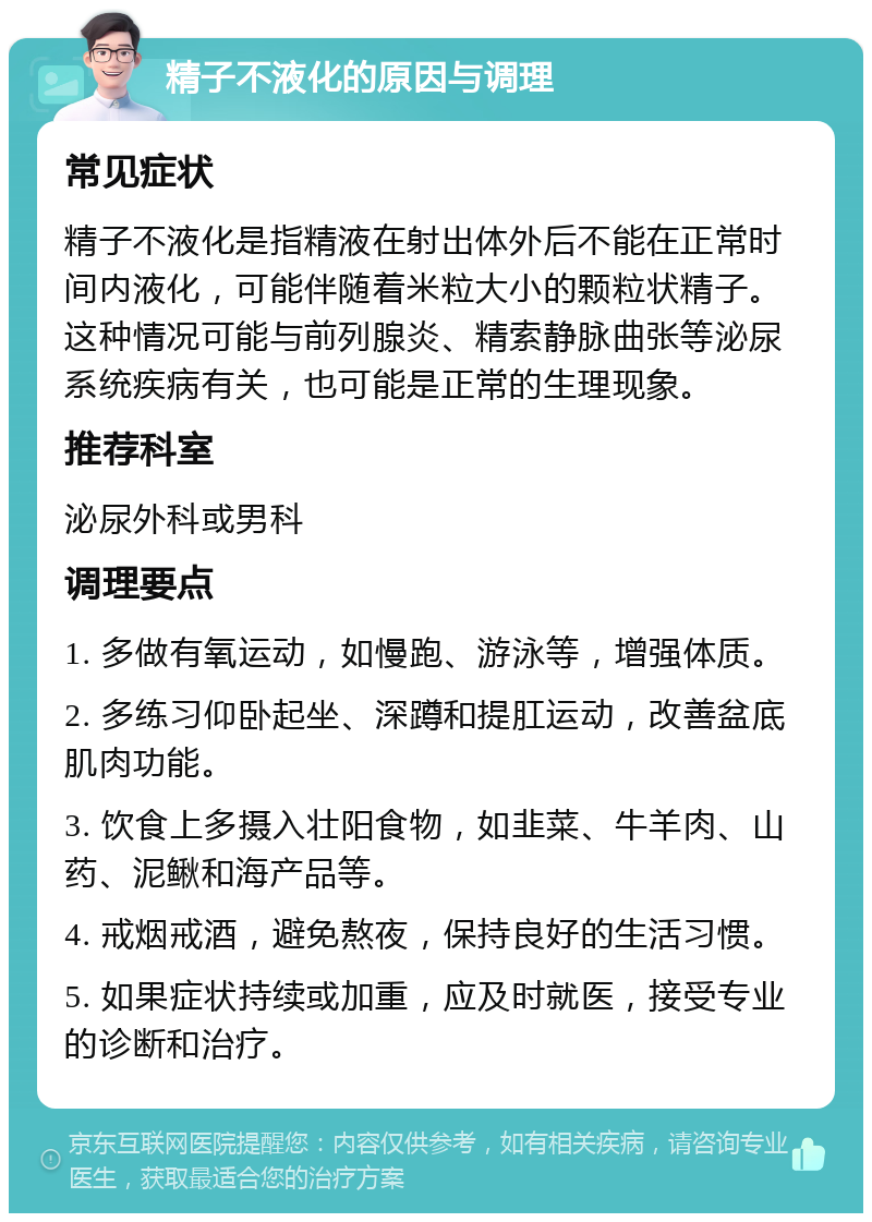 精子不液化的原因与调理 常见症状 精子不液化是指精液在射出体外后不能在正常时间内液化，可能伴随着米粒大小的颗粒状精子。这种情况可能与前列腺炎、精索静脉曲张等泌尿系统疾病有关，也可能是正常的生理现象。 推荐科室 泌尿外科或男科 调理要点 1. 多做有氧运动，如慢跑、游泳等，增强体质。 2. 多练习仰卧起坐、深蹲和提肛运动，改善盆底肌肉功能。 3. 饮食上多摄入壮阳食物，如韭菜、牛羊肉、山药、泥鳅和海产品等。 4. 戒烟戒酒，避免熬夜，保持良好的生活习惯。 5. 如果症状持续或加重，应及时就医，接受专业的诊断和治疗。