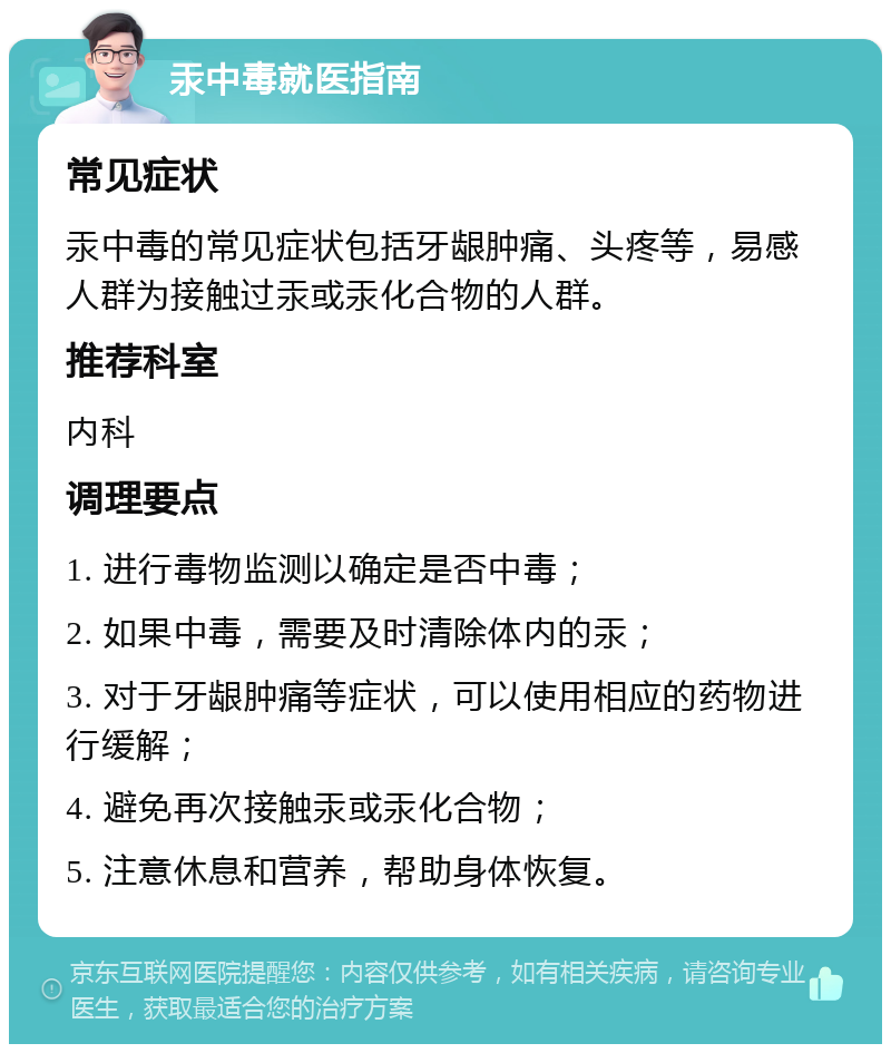 汞中毒就医指南 常见症状 汞中毒的常见症状包括牙龈肿痛、头疼等，易感人群为接触过汞或汞化合物的人群。 推荐科室 内科 调理要点 1. 进行毒物监测以确定是否中毒； 2. 如果中毒，需要及时清除体内的汞； 3. 对于牙龈肿痛等症状，可以使用相应的药物进行缓解； 4. 避免再次接触汞或汞化合物； 5. 注意休息和营养，帮助身体恢复。