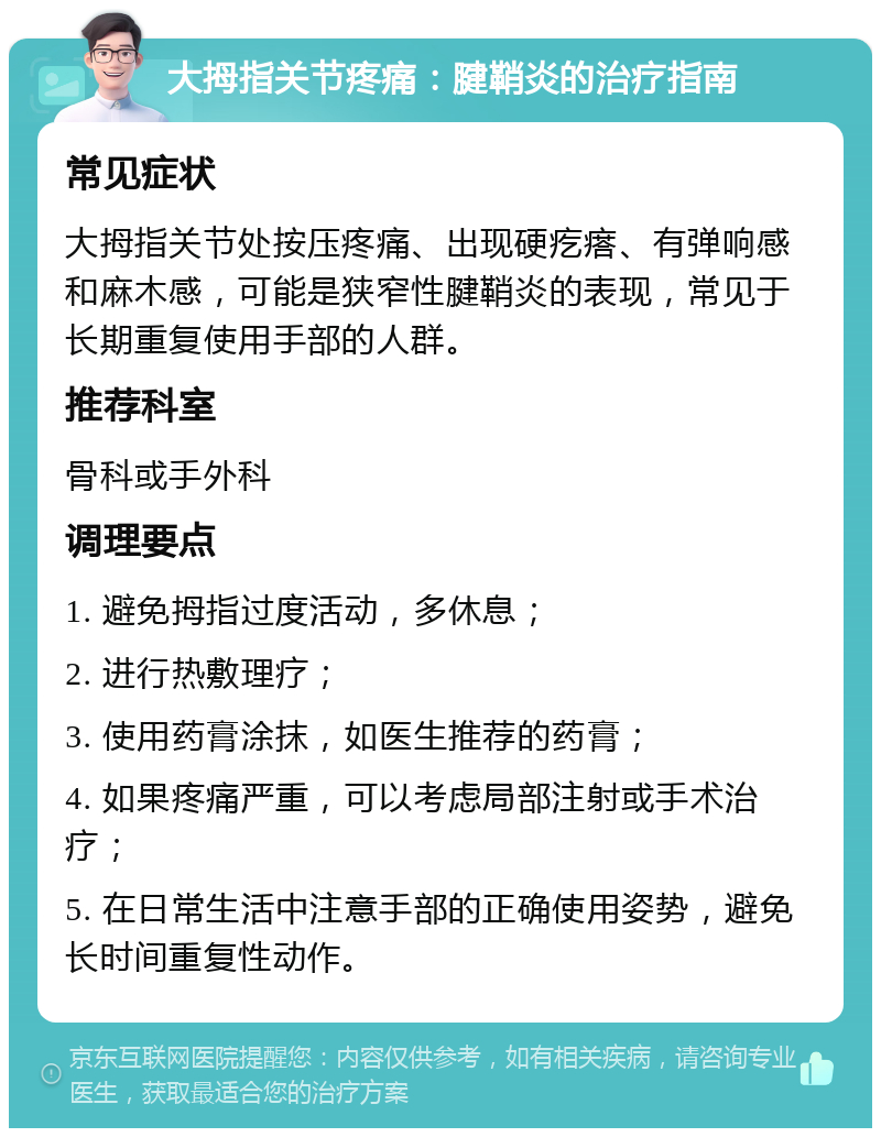 大拇指关节疼痛：腱鞘炎的治疗指南 常见症状 大拇指关节处按压疼痛、出现硬疙瘩、有弹响感和麻木感，可能是狭窄性腱鞘炎的表现，常见于长期重复使用手部的人群。 推荐科室 骨科或手外科 调理要点 1. 避免拇指过度活动，多休息； 2. 进行热敷理疗； 3. 使用药膏涂抹，如医生推荐的药膏； 4. 如果疼痛严重，可以考虑局部注射或手术治疗； 5. 在日常生活中注意手部的正确使用姿势，避免长时间重复性动作。