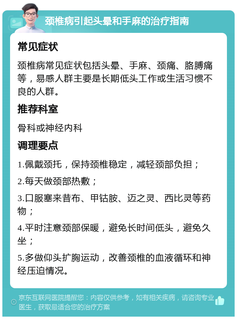 颈椎病引起头晕和手麻的治疗指南 常见症状 颈椎病常见症状包括头晕、手麻、颈痛、胳膊痛等，易感人群主要是长期低头工作或生活习惯不良的人群。 推荐科室 骨科或神经内科 调理要点 1.佩戴颈托，保持颈椎稳定，减轻颈部负担； 2.每天做颈部热敷； 3.口服塞来昔布、甲钴胺、迈之灵、西比灵等药物； 4.平时注意颈部保暖，避免长时间低头，避免久坐； 5.多做仰头扩胸运动，改善颈椎的血液循环和神经压迫情况。