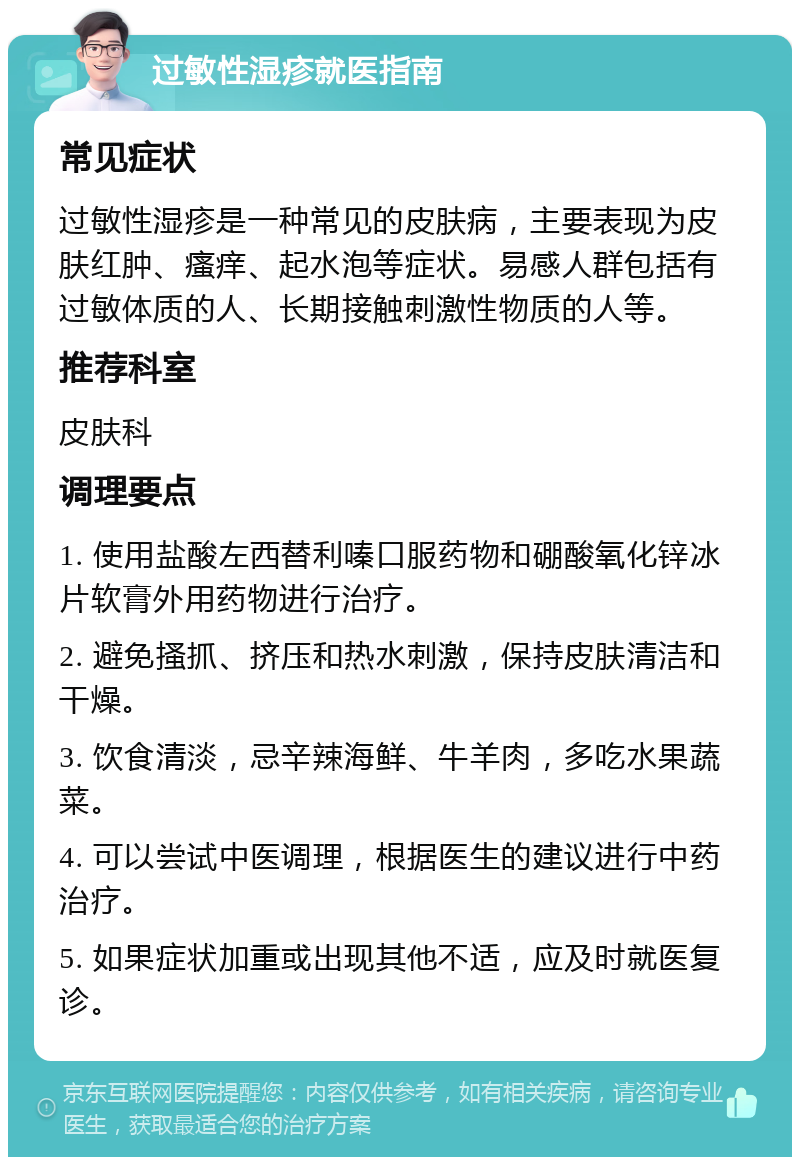 过敏性湿疹就医指南 常见症状 过敏性湿疹是一种常见的皮肤病，主要表现为皮肤红肿、瘙痒、起水泡等症状。易感人群包括有过敏体质的人、长期接触刺激性物质的人等。 推荐科室 皮肤科 调理要点 1. 使用盐酸左西替利嗪口服药物和硼酸氧化锌冰片软膏外用药物进行治疗。 2. 避免搔抓、挤压和热水刺激，保持皮肤清洁和干燥。 3. 饮食清淡，忌辛辣海鲜、牛羊肉，多吃水果蔬菜。 4. 可以尝试中医调理，根据医生的建议进行中药治疗。 5. 如果症状加重或出现其他不适，应及时就医复诊。