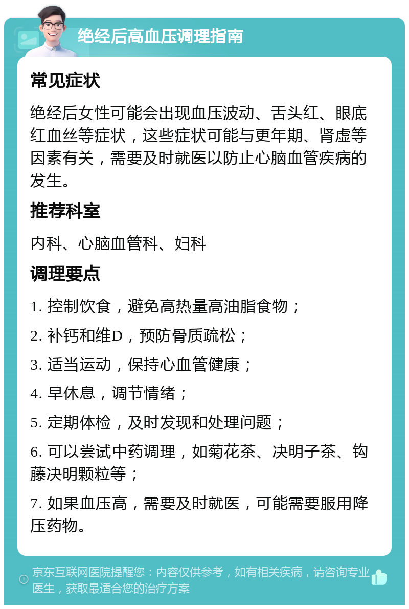 绝经后高血压调理指南 常见症状 绝经后女性可能会出现血压波动、舌头红、眼底红血丝等症状，这些症状可能与更年期、肾虚等因素有关，需要及时就医以防止心脑血管疾病的发生。 推荐科室 内科、心脑血管科、妇科 调理要点 1. 控制饮食，避免高热量高油脂食物； 2. 补钙和维D，预防骨质疏松； 3. 适当运动，保持心血管健康； 4. 早休息，调节情绪； 5. 定期体检，及时发现和处理问题； 6. 可以尝试中药调理，如菊花茶、决明子茶、钩藤决明颗粒等； 7. 如果血压高，需要及时就医，可能需要服用降压药物。