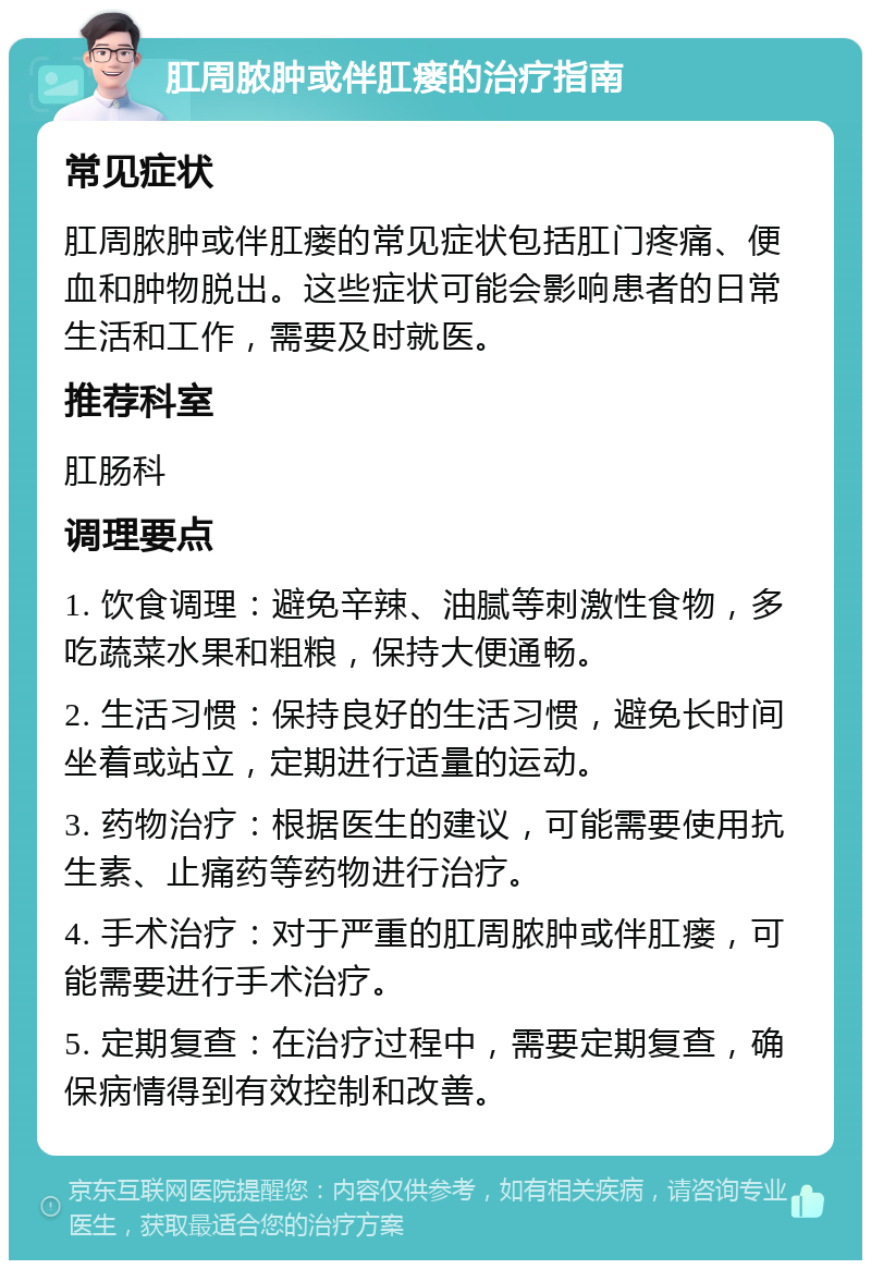 肛周脓肿或伴肛瘘的治疗指南 常见症状 肛周脓肿或伴肛瘘的常见症状包括肛门疼痛、便血和肿物脱出。这些症状可能会影响患者的日常生活和工作，需要及时就医。 推荐科室 肛肠科 调理要点 1. 饮食调理：避免辛辣、油腻等刺激性食物，多吃蔬菜水果和粗粮，保持大便通畅。 2. 生活习惯：保持良好的生活习惯，避免长时间坐着或站立，定期进行适量的运动。 3. 药物治疗：根据医生的建议，可能需要使用抗生素、止痛药等药物进行治疗。 4. 手术治疗：对于严重的肛周脓肿或伴肛瘘，可能需要进行手术治疗。 5. 定期复查：在治疗过程中，需要定期复查，确保病情得到有效控制和改善。