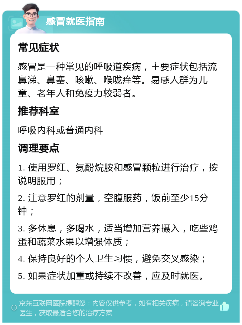 感冒就医指南 常见症状 感冒是一种常见的呼吸道疾病，主要症状包括流鼻涕、鼻塞、咳嗽、喉咙痒等。易感人群为儿童、老年人和免疫力较弱者。 推荐科室 呼吸内科或普通内科 调理要点 1. 使用罗红、氨酚烷胺和感冒颗粒进行治疗，按说明服用； 2. 注意罗红的剂量，空腹服药，饭前至少15分钟； 3. 多休息，多喝水，适当增加营养摄入，吃些鸡蛋和蔬菜水果以增强体质； 4. 保持良好的个人卫生习惯，避免交叉感染； 5. 如果症状加重或持续不改善，应及时就医。