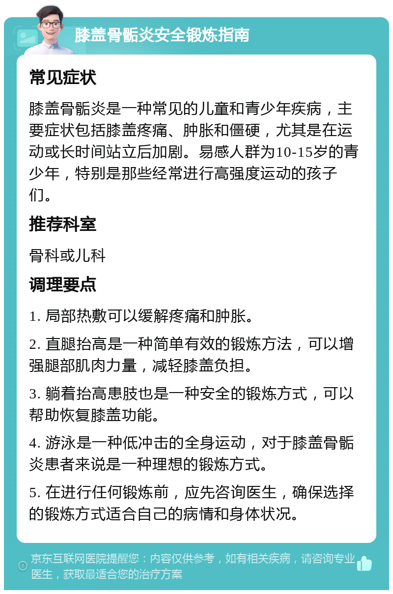 膝盖骨骺炎安全锻炼指南 常见症状 膝盖骨骺炎是一种常见的儿童和青少年疾病，主要症状包括膝盖疼痛、肿胀和僵硬，尤其是在运动或长时间站立后加剧。易感人群为10-15岁的青少年，特别是那些经常进行高强度运动的孩子们。 推荐科室 骨科或儿科 调理要点 1. 局部热敷可以缓解疼痛和肿胀。 2. 直腿抬高是一种简单有效的锻炼方法，可以增强腿部肌肉力量，减轻膝盖负担。 3. 躺着抬高患肢也是一种安全的锻炼方式，可以帮助恢复膝盖功能。 4. 游泳是一种低冲击的全身运动，对于膝盖骨骺炎患者来说是一种理想的锻炼方式。 5. 在进行任何锻炼前，应先咨询医生，确保选择的锻炼方式适合自己的病情和身体状况。