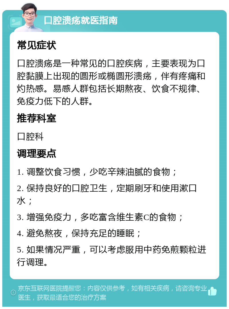 口腔溃疡就医指南 常见症状 口腔溃疡是一种常见的口腔疾病，主要表现为口腔黏膜上出现的圆形或椭圆形溃疡，伴有疼痛和灼热感。易感人群包括长期熬夜、饮食不规律、免疫力低下的人群。 推荐科室 口腔科 调理要点 1. 调整饮食习惯，少吃辛辣油腻的食物； 2. 保持良好的口腔卫生，定期刷牙和使用漱口水； 3. 增强免疫力，多吃富含维生素C的食物； 4. 避免熬夜，保持充足的睡眠； 5. 如果情况严重，可以考虑服用中药免煎颗粒进行调理。