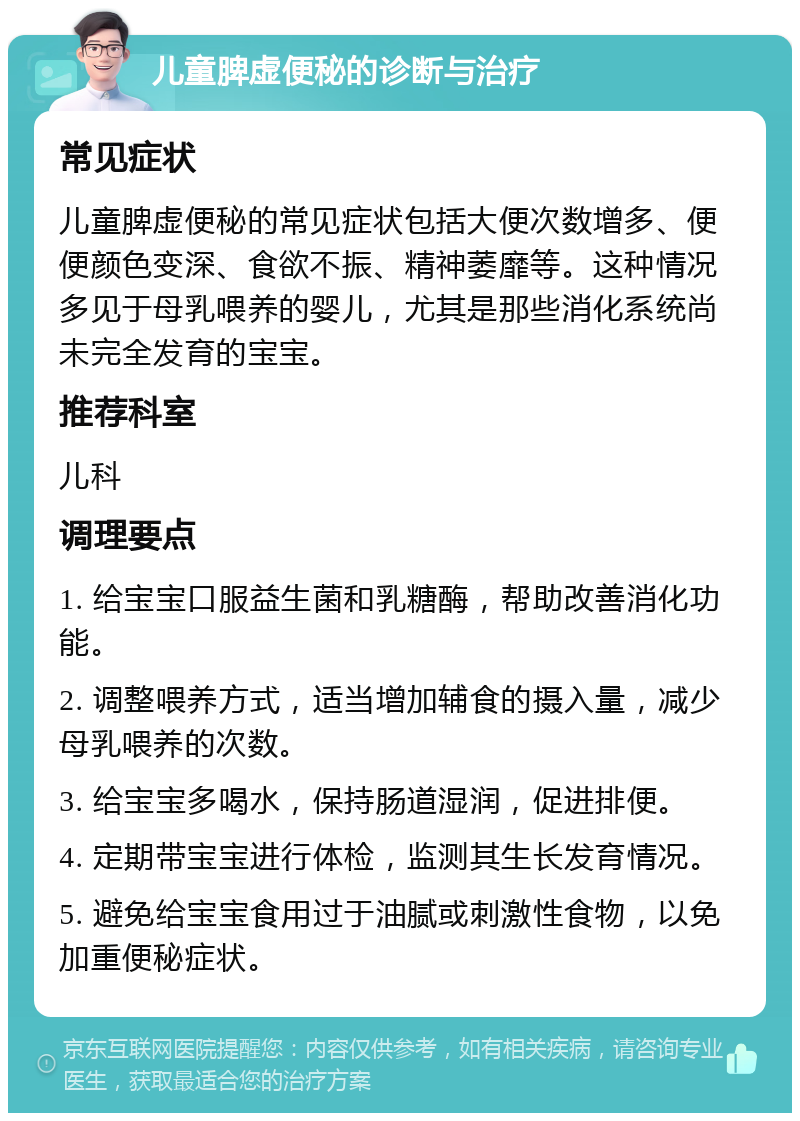 儿童脾虚便秘的诊断与治疗 常见症状 儿童脾虚便秘的常见症状包括大便次数增多、便便颜色变深、食欲不振、精神萎靡等。这种情况多见于母乳喂养的婴儿，尤其是那些消化系统尚未完全发育的宝宝。 推荐科室 儿科 调理要点 1. 给宝宝口服益生菌和乳糖酶，帮助改善消化功能。 2. 调整喂养方式，适当增加辅食的摄入量，减少母乳喂养的次数。 3. 给宝宝多喝水，保持肠道湿润，促进排便。 4. 定期带宝宝进行体检，监测其生长发育情况。 5. 避免给宝宝食用过于油腻或刺激性食物，以免加重便秘症状。