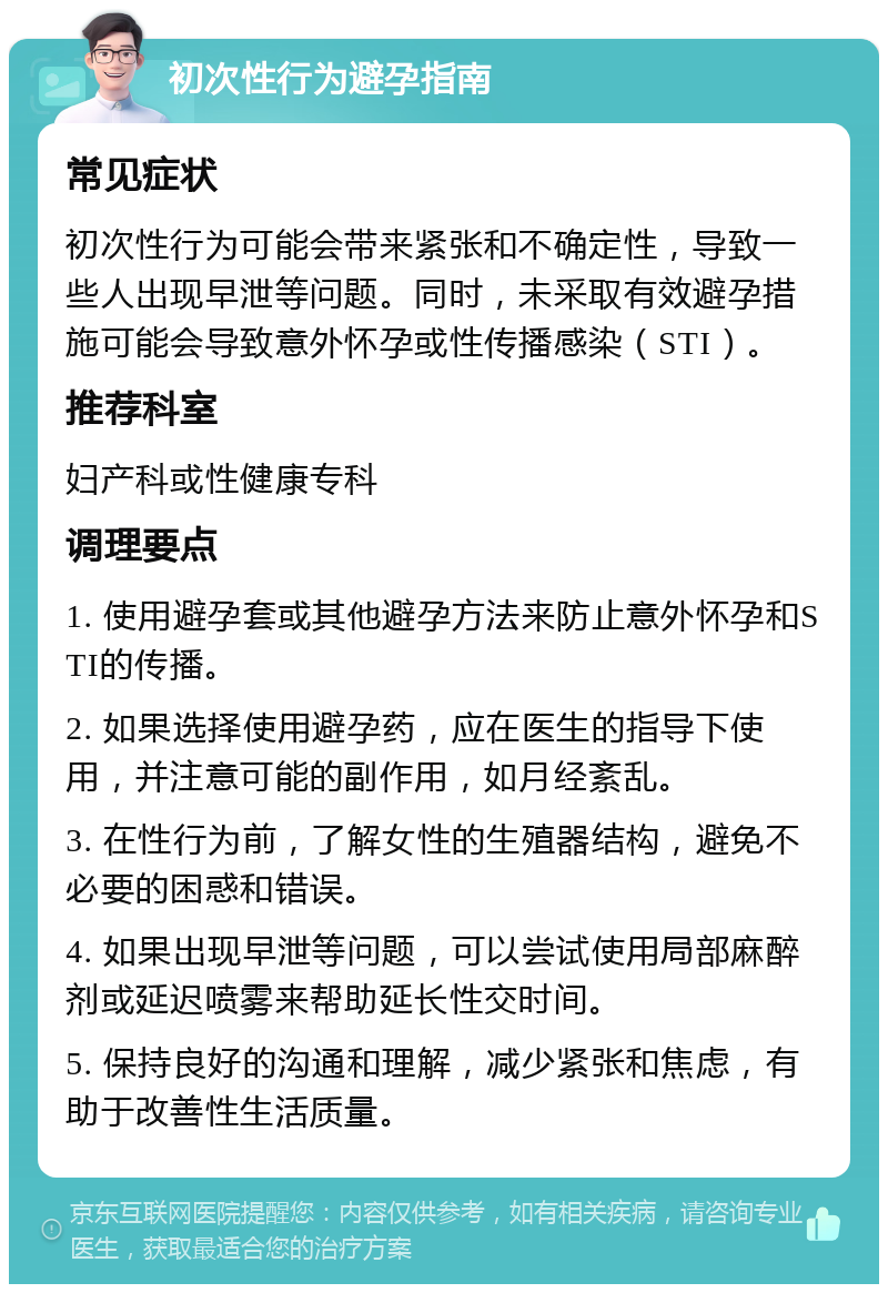 初次性行为避孕指南 常见症状 初次性行为可能会带来紧张和不确定性，导致一些人出现早泄等问题。同时，未采取有效避孕措施可能会导致意外怀孕或性传播感染（STI）。 推荐科室 妇产科或性健康专科 调理要点 1. 使用避孕套或其他避孕方法来防止意外怀孕和STI的传播。 2. 如果选择使用避孕药，应在医生的指导下使用，并注意可能的副作用，如月经紊乱。 3. 在性行为前，了解女性的生殖器结构，避免不必要的困惑和错误。 4. 如果出现早泄等问题，可以尝试使用局部麻醉剂或延迟喷雾来帮助延长性交时间。 5. 保持良好的沟通和理解，减少紧张和焦虑，有助于改善性生活质量。