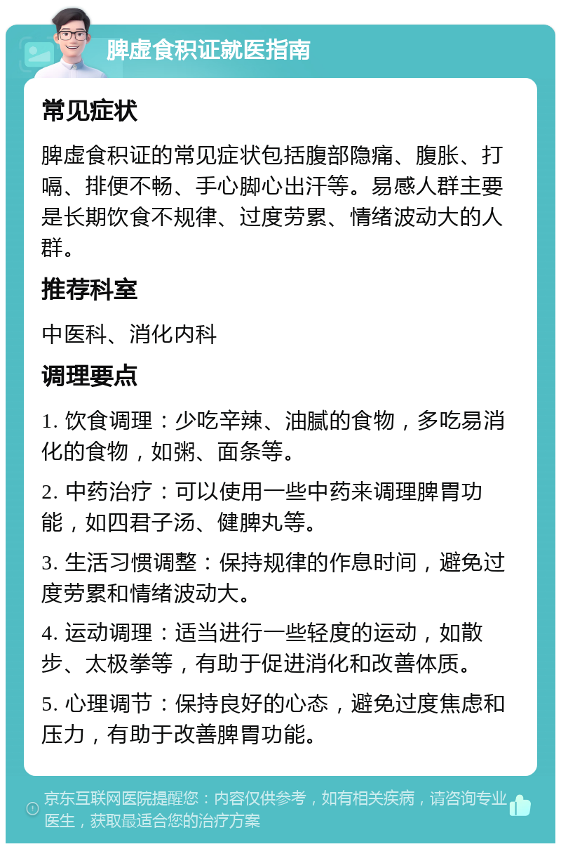 脾虚食积证就医指南 常见症状 脾虚食积证的常见症状包括腹部隐痛、腹胀、打嗝、排便不畅、手心脚心出汗等。易感人群主要是长期饮食不规律、过度劳累、情绪波动大的人群。 推荐科室 中医科、消化内科 调理要点 1. 饮食调理：少吃辛辣、油腻的食物，多吃易消化的食物，如粥、面条等。 2. 中药治疗：可以使用一些中药来调理脾胃功能，如四君子汤、健脾丸等。 3. 生活习惯调整：保持规律的作息时间，避免过度劳累和情绪波动大。 4. 运动调理：适当进行一些轻度的运动，如散步、太极拳等，有助于促进消化和改善体质。 5. 心理调节：保持良好的心态，避免过度焦虑和压力，有助于改善脾胃功能。