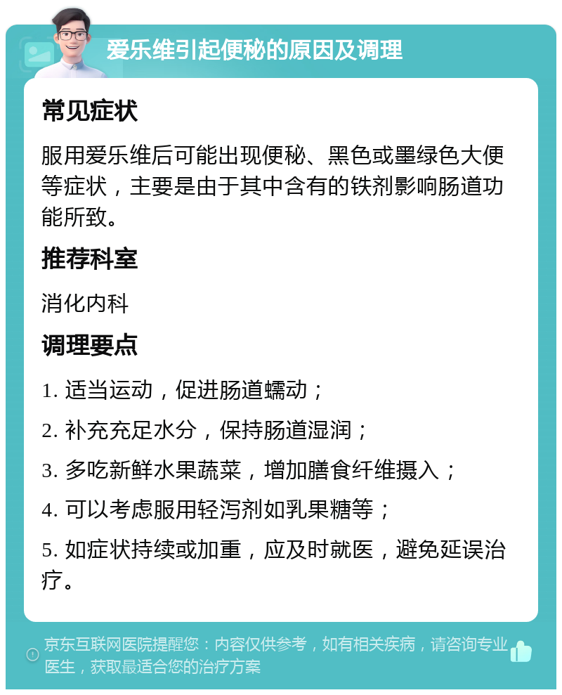 爱乐维引起便秘的原因及调理 常见症状 服用爱乐维后可能出现便秘、黑色或墨绿色大便等症状，主要是由于其中含有的铁剂影响肠道功能所致。 推荐科室 消化内科 调理要点 1. 适当运动，促进肠道蠕动； 2. 补充充足水分，保持肠道湿润； 3. 多吃新鲜水果蔬菜，增加膳食纤维摄入； 4. 可以考虑服用轻泻剂如乳果糖等； 5. 如症状持续或加重，应及时就医，避免延误治疗。