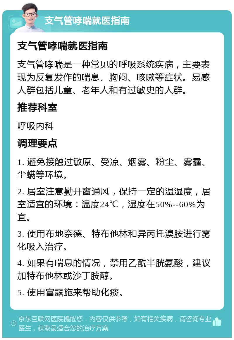 支气管哮喘就医指南 支气管哮喘就医指南 支气管哮喘是一种常见的呼吸系统疾病，主要表现为反复发作的喘息、胸闷、咳嗽等症状。易感人群包括儿童、老年人和有过敏史的人群。 推荐科室 呼吸内科 调理要点 1. 避免接触过敏原、受凉、烟雾、粉尘、雾霾、尘螨等环境。 2. 居室注意勤开窗通风，保持一定的温湿度，居室适宜的环境：温度24℃，湿度在50%--60%为宜。 3. 使用布地奈德、特布他林和异丙托溴胺进行雾化吸入治疗。 4. 如果有喘息的情况，禁用乙酰半胱氨酸，建议加特布他林或沙丁胺醇。 5. 使用富露施来帮助化痰。