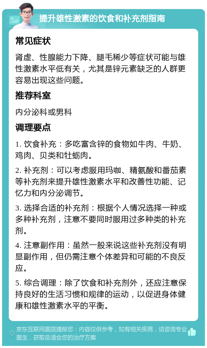 提升雄性激素的饮食和补充剂指南 常见症状 肾虚、性腺能力下降、腿毛稀少等症状可能与雄性激素水平低有关，尤其是锌元素缺乏的人群更容易出现这些问题。 推荐科室 内分泌科或男科 调理要点 1. 饮食补充：多吃富含锌的食物如牛肉、牛奶、鸡肉、贝类和牡蛎肉。 2. 补充剂：可以考虑服用玛咖、精氨酸和番茄素等补充剂来提升雄性激素水平和改善性功能、记忆力和内分泌调节。 3. 选择合适的补充剂：根据个人情况选择一种或多种补充剂，注意不要同时服用过多种类的补充剂。 4. 注意副作用：虽然一般来说这些补充剂没有明显副作用，但仍需注意个体差异和可能的不良反应。 5. 综合调理：除了饮食和补充剂外，还应注意保持良好的生活习惯和规律的运动，以促进身体健康和雄性激素水平的平衡。