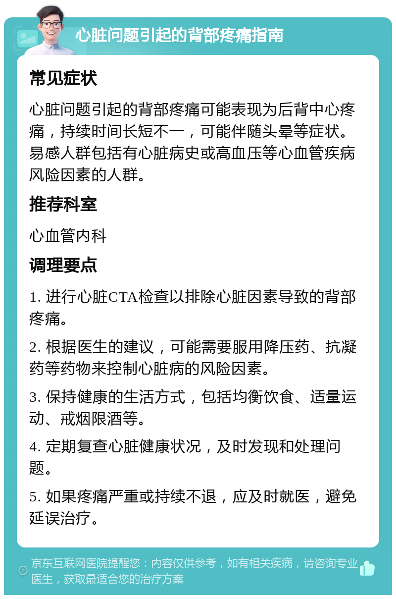 心脏问题引起的背部疼痛指南 常见症状 心脏问题引起的背部疼痛可能表现为后背中心疼痛，持续时间长短不一，可能伴随头晕等症状。易感人群包括有心脏病史或高血压等心血管疾病风险因素的人群。 推荐科室 心血管内科 调理要点 1. 进行心脏CTA检查以排除心脏因素导致的背部疼痛。 2. 根据医生的建议，可能需要服用降压药、抗凝药等药物来控制心脏病的风险因素。 3. 保持健康的生活方式，包括均衡饮食、适量运动、戒烟限酒等。 4. 定期复查心脏健康状况，及时发现和处理问题。 5. 如果疼痛严重或持续不退，应及时就医，避免延误治疗。