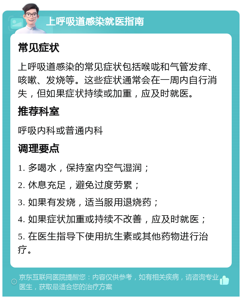 上呼吸道感染就医指南 常见症状 上呼吸道感染的常见症状包括喉咙和气管发痒、咳嗽、发烧等。这些症状通常会在一周内自行消失，但如果症状持续或加重，应及时就医。 推荐科室 呼吸内科或普通内科 调理要点 1. 多喝水，保持室内空气湿润； 2. 休息充足，避免过度劳累； 3. 如果有发烧，适当服用退烧药； 4. 如果症状加重或持续不改善，应及时就医； 5. 在医生指导下使用抗生素或其他药物进行治疗。