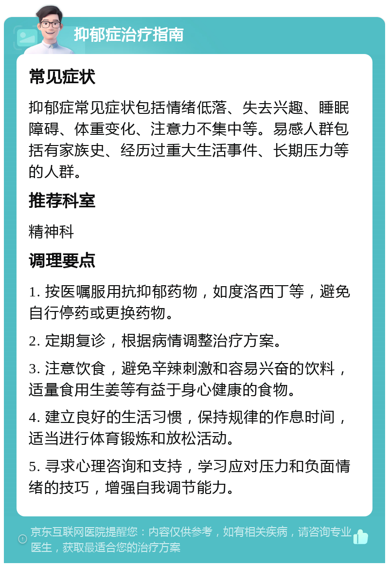 抑郁症治疗指南 常见症状 抑郁症常见症状包括情绪低落、失去兴趣、睡眠障碍、体重变化、注意力不集中等。易感人群包括有家族史、经历过重大生活事件、长期压力等的人群。 推荐科室 精神科 调理要点 1. 按医嘱服用抗抑郁药物，如度洛西丁等，避免自行停药或更换药物。 2. 定期复诊，根据病情调整治疗方案。 3. 注意饮食，避免辛辣刺激和容易兴奋的饮料，适量食用生姜等有益于身心健康的食物。 4. 建立良好的生活习惯，保持规律的作息时间，适当进行体育锻炼和放松活动。 5. 寻求心理咨询和支持，学习应对压力和负面情绪的技巧，增强自我调节能力。