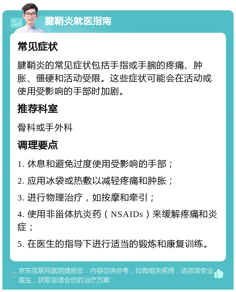 腱鞘炎就医指南 常见症状 腱鞘炎的常见症状包括手指或手腕的疼痛、肿胀、僵硬和活动受限。这些症状可能会在活动或使用受影响的手部时加剧。 推荐科室 骨科或手外科 调理要点 1. 休息和避免过度使用受影响的手部； 2. 应用冰袋或热敷以减轻疼痛和肿胀； 3. 进行物理治疗，如按摩和牵引； 4. 使用非甾体抗炎药（NSAIDs）来缓解疼痛和炎症； 5. 在医生的指导下进行适当的锻炼和康复训练。