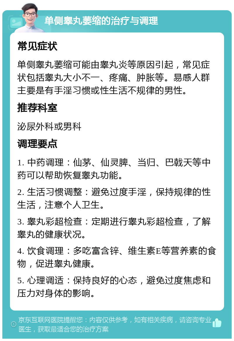 单侧睾丸萎缩的治疗与调理 常见症状 单侧睾丸萎缩可能由睾丸炎等原因引起，常见症状包括睾丸大小不一、疼痛、肿胀等。易感人群主要是有手淫习惯或性生活不规律的男性。 推荐科室 泌尿外科或男科 调理要点 1. 中药调理：仙茅、仙灵脾、当归、巴戟天等中药可以帮助恢复睾丸功能。 2. 生活习惯调整：避免过度手淫，保持规律的性生活，注意个人卫生。 3. 睾丸彩超检查：定期进行睾丸彩超检查，了解睾丸的健康状况。 4. 饮食调理：多吃富含锌、维生素E等营养素的食物，促进睾丸健康。 5. 心理调适：保持良好的心态，避免过度焦虑和压力对身体的影响。