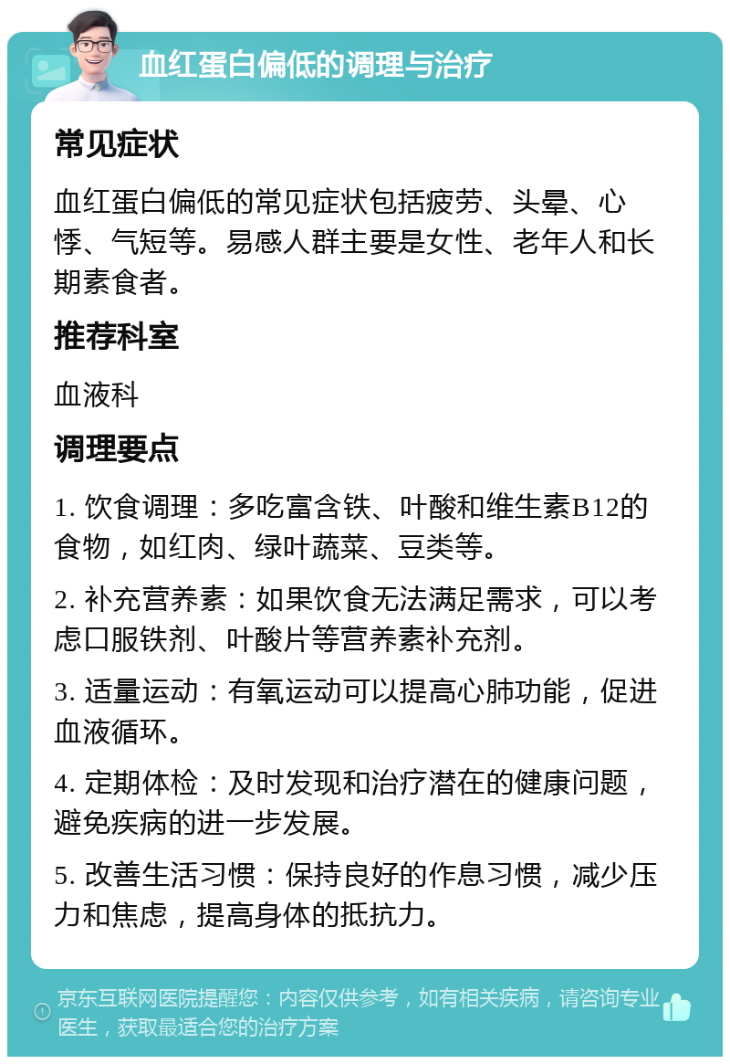 血红蛋白偏低的调理与治疗 常见症状 血红蛋白偏低的常见症状包括疲劳、头晕、心悸、气短等。易感人群主要是女性、老年人和长期素食者。 推荐科室 血液科 调理要点 1. 饮食调理：多吃富含铁、叶酸和维生素B12的食物，如红肉、绿叶蔬菜、豆类等。 2. 补充营养素：如果饮食无法满足需求，可以考虑口服铁剂、叶酸片等营养素补充剂。 3. 适量运动：有氧运动可以提高心肺功能，促进血液循环。 4. 定期体检：及时发现和治疗潜在的健康问题，避免疾病的进一步发展。 5. 改善生活习惯：保持良好的作息习惯，减少压力和焦虑，提高身体的抵抗力。