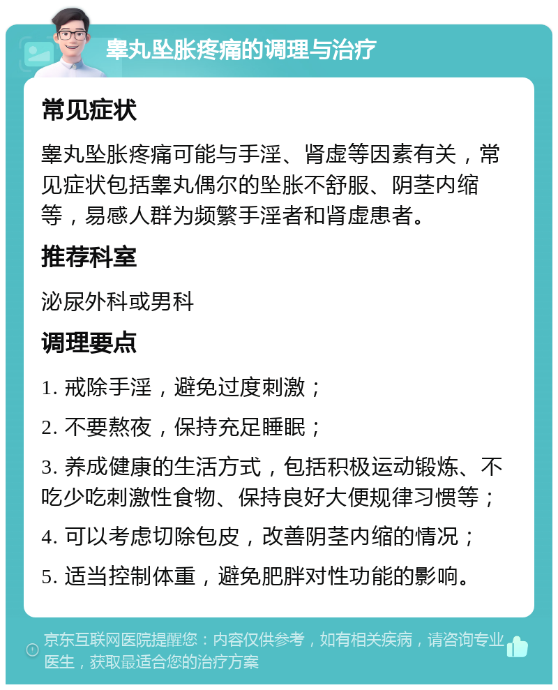 睾丸坠胀疼痛的调理与治疗 常见症状 睾丸坠胀疼痛可能与手淫、肾虚等因素有关，常见症状包括睾丸偶尔的坠胀不舒服、阴茎内缩等，易感人群为频繁手淫者和肾虚患者。 推荐科室 泌尿外科或男科 调理要点 1. 戒除手淫，避免过度刺激； 2. 不要熬夜，保持充足睡眠； 3. 养成健康的生活方式，包括积极运动锻炼、不吃少吃刺激性食物、保持良好大便规律习惯等； 4. 可以考虑切除包皮，改善阴茎内缩的情况； 5. 适当控制体重，避免肥胖对性功能的影响。