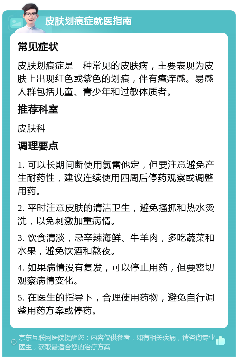 皮肤划痕症就医指南 常见症状 皮肤划痕症是一种常见的皮肤病，主要表现为皮肤上出现红色或紫色的划痕，伴有瘙痒感。易感人群包括儿童、青少年和过敏体质者。 推荐科室 皮肤科 调理要点 1. 可以长期间断使用氯雷他定，但要注意避免产生耐药性，建议连续使用四周后停药观察或调整用药。 2. 平时注意皮肤的清洁卫生，避免搔抓和热水烫洗，以免刺激加重病情。 3. 饮食清淡，忌辛辣海鲜、牛羊肉，多吃蔬菜和水果，避免饮酒和熬夜。 4. 如果病情没有复发，可以停止用药，但要密切观察病情变化。 5. 在医生的指导下，合理使用药物，避免自行调整用药方案或停药。