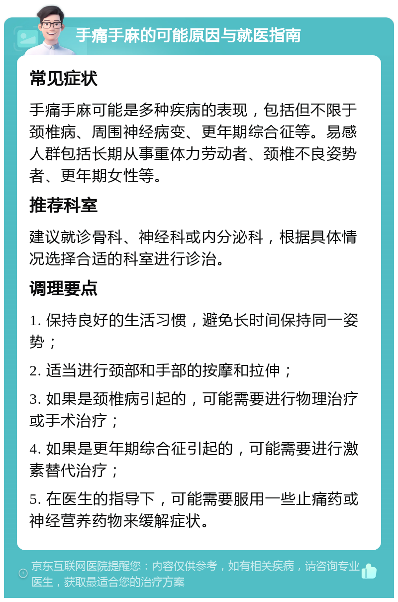 手痛手麻的可能原因与就医指南 常见症状 手痛手麻可能是多种疾病的表现，包括但不限于颈椎病、周围神经病变、更年期综合征等。易感人群包括长期从事重体力劳动者、颈椎不良姿势者、更年期女性等。 推荐科室 建议就诊骨科、神经科或内分泌科，根据具体情况选择合适的科室进行诊治。 调理要点 1. 保持良好的生活习惯，避免长时间保持同一姿势； 2. 适当进行颈部和手部的按摩和拉伸； 3. 如果是颈椎病引起的，可能需要进行物理治疗或手术治疗； 4. 如果是更年期综合征引起的，可能需要进行激素替代治疗； 5. 在医生的指导下，可能需要服用一些止痛药或神经营养药物来缓解症状。