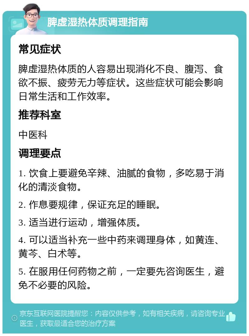 脾虚湿热体质调理指南 常见症状 脾虚湿热体质的人容易出现消化不良、腹泻、食欲不振、疲劳无力等症状。这些症状可能会影响日常生活和工作效率。 推荐科室 中医科 调理要点 1. 饮食上要避免辛辣、油腻的食物，多吃易于消化的清淡食物。 2. 作息要规律，保证充足的睡眠。 3. 适当进行运动，增强体质。 4. 可以适当补充一些中药来调理身体，如黄连、黄芩、白术等。 5. 在服用任何药物之前，一定要先咨询医生，避免不必要的风险。