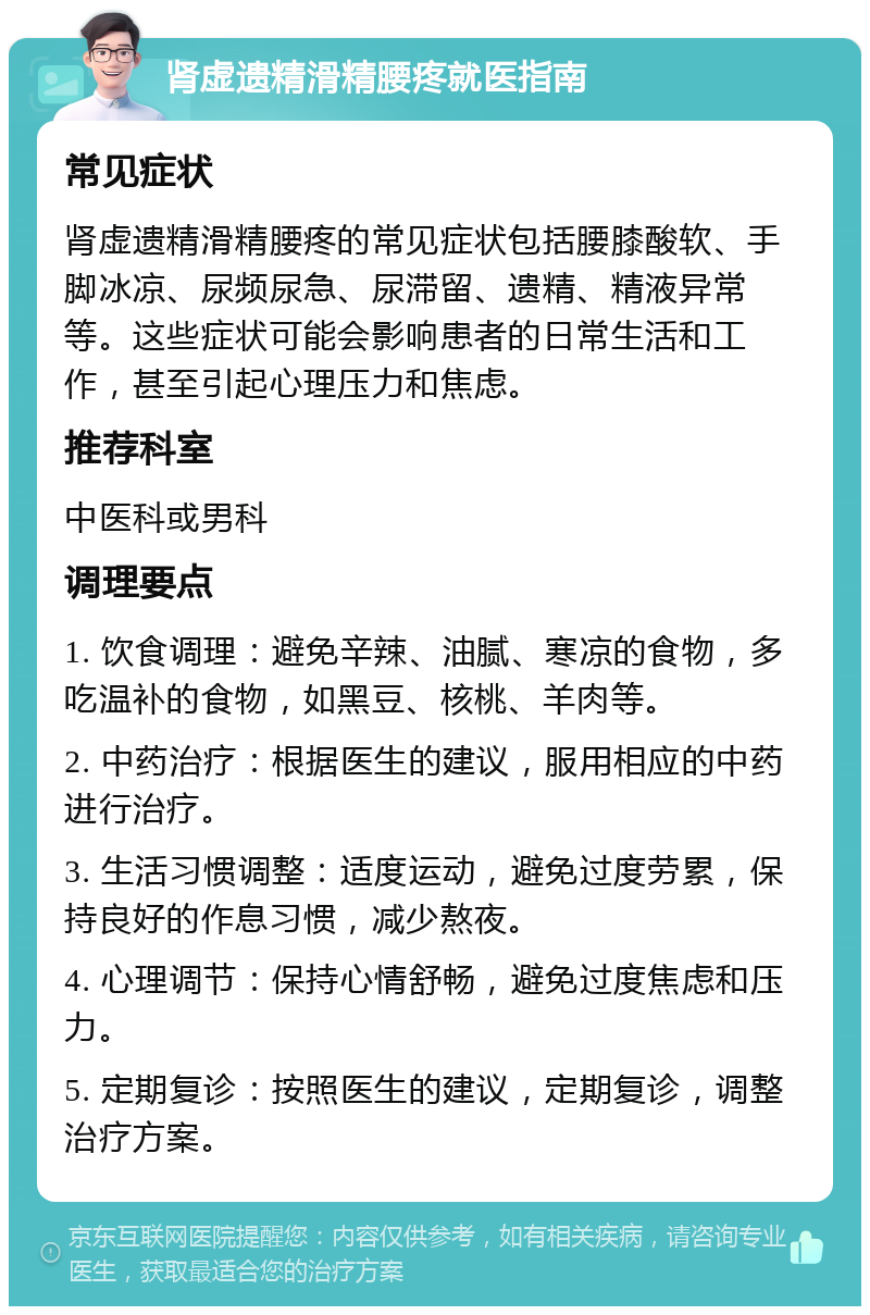 肾虚遗精滑精腰疼就医指南 常见症状 肾虚遗精滑精腰疼的常见症状包括腰膝酸软、手脚冰凉、尿频尿急、尿滞留、遗精、精液异常等。这些症状可能会影响患者的日常生活和工作，甚至引起心理压力和焦虑。 推荐科室 中医科或男科 调理要点 1. 饮食调理：避免辛辣、油腻、寒凉的食物，多吃温补的食物，如黑豆、核桃、羊肉等。 2. 中药治疗：根据医生的建议，服用相应的中药进行治疗。 3. 生活习惯调整：适度运动，避免过度劳累，保持良好的作息习惯，减少熬夜。 4. 心理调节：保持心情舒畅，避免过度焦虑和压力。 5. 定期复诊：按照医生的建议，定期复诊，调整治疗方案。