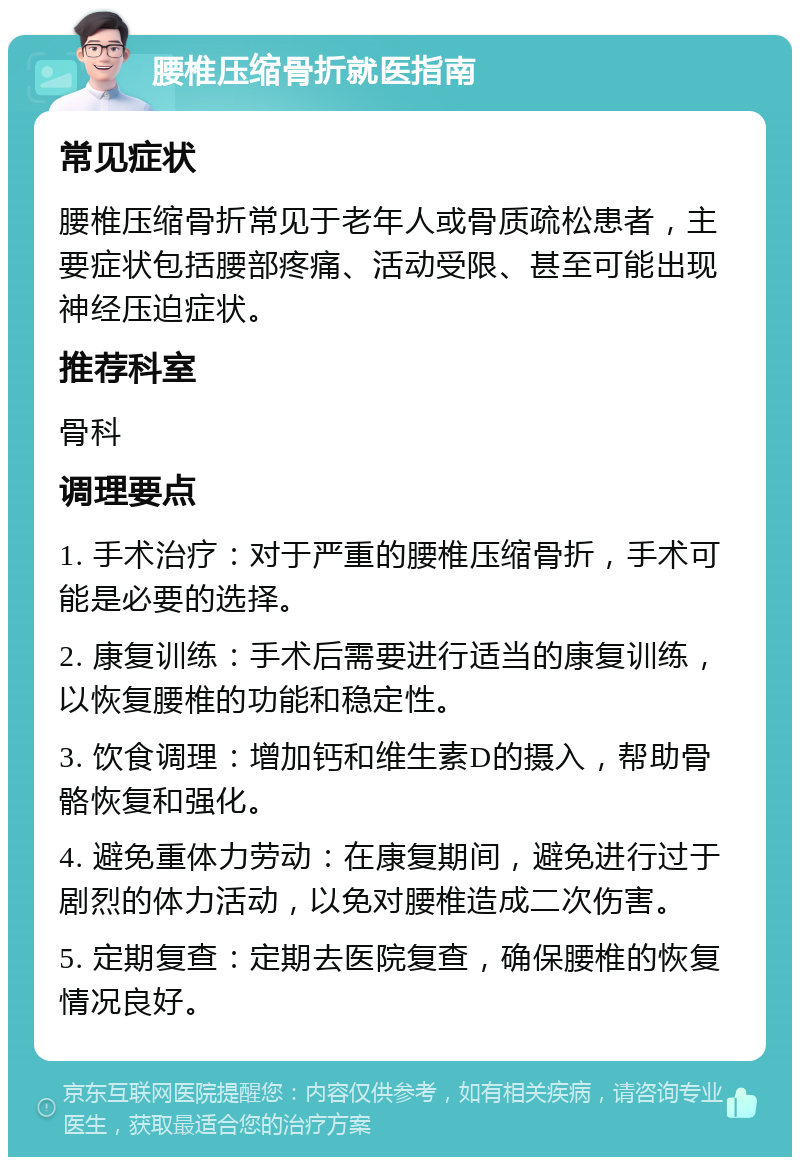 腰椎压缩骨折就医指南 常见症状 腰椎压缩骨折常见于老年人或骨质疏松患者，主要症状包括腰部疼痛、活动受限、甚至可能出现神经压迫症状。 推荐科室 骨科 调理要点 1. 手术治疗：对于严重的腰椎压缩骨折，手术可能是必要的选择。 2. 康复训练：手术后需要进行适当的康复训练，以恢复腰椎的功能和稳定性。 3. 饮食调理：增加钙和维生素D的摄入，帮助骨骼恢复和强化。 4. 避免重体力劳动：在康复期间，避免进行过于剧烈的体力活动，以免对腰椎造成二次伤害。 5. 定期复查：定期去医院复查，确保腰椎的恢复情况良好。