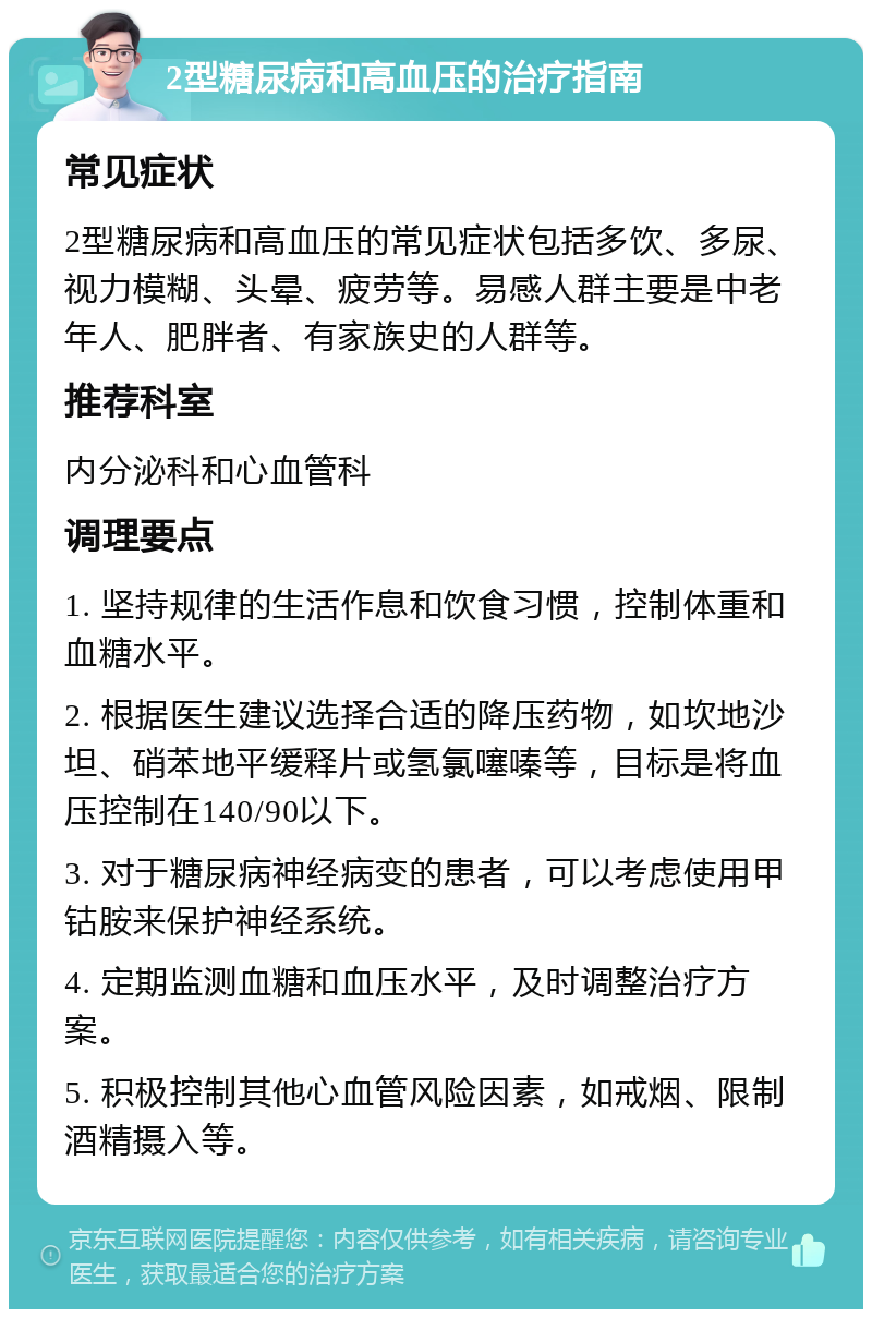 2型糖尿病和高血压的治疗指南 常见症状 2型糖尿病和高血压的常见症状包括多饮、多尿、视力模糊、头晕、疲劳等。易感人群主要是中老年人、肥胖者、有家族史的人群等。 推荐科室 内分泌科和心血管科 调理要点 1. 坚持规律的生活作息和饮食习惯，控制体重和血糖水平。 2. 根据医生建议选择合适的降压药物，如坎地沙坦、硝苯地平缓释片或氢氯噻嗪等，目标是将血压控制在140/90以下。 3. 对于糖尿病神经病变的患者，可以考虑使用甲钴胺来保护神经系统。 4. 定期监测血糖和血压水平，及时调整治疗方案。 5. 积极控制其他心血管风险因素，如戒烟、限制酒精摄入等。