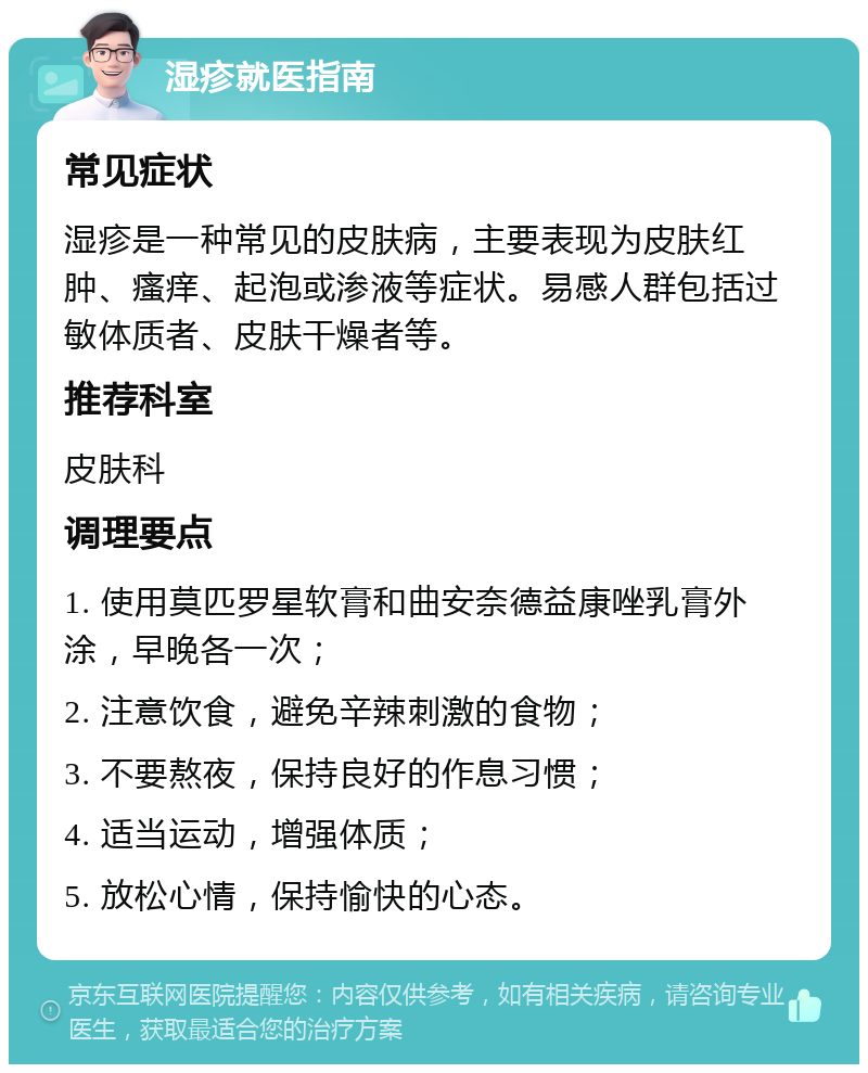 湿疹就医指南 常见症状 湿疹是一种常见的皮肤病，主要表现为皮肤红肿、瘙痒、起泡或渗液等症状。易感人群包括过敏体质者、皮肤干燥者等。 推荐科室 皮肤科 调理要点 1. 使用莫匹罗星软膏和曲安奈德益康唑乳膏外涂，早晚各一次； 2. 注意饮食，避免辛辣刺激的食物； 3. 不要熬夜，保持良好的作息习惯； 4. 适当运动，增强体质； 5. 放松心情，保持愉快的心态。