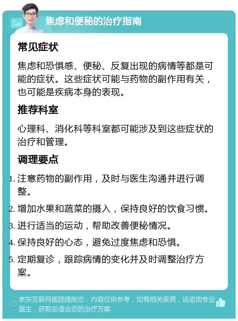 焦虑和便秘的治疗指南 常见症状 焦虑和恐惧感、便秘、反复出现的病情等都是可能的症状。这些症状可能与药物的副作用有关，也可能是疾病本身的表现。 推荐科室 心理科、消化科等科室都可能涉及到这些症状的治疗和管理。 调理要点 注意药物的副作用，及时与医生沟通并进行调整。 增加水果和蔬菜的摄入，保持良好的饮食习惯。 进行适当的运动，帮助改善便秘情况。 保持良好的心态，避免过度焦虑和恐惧。 定期复诊，跟踪病情的变化并及时调整治疗方案。