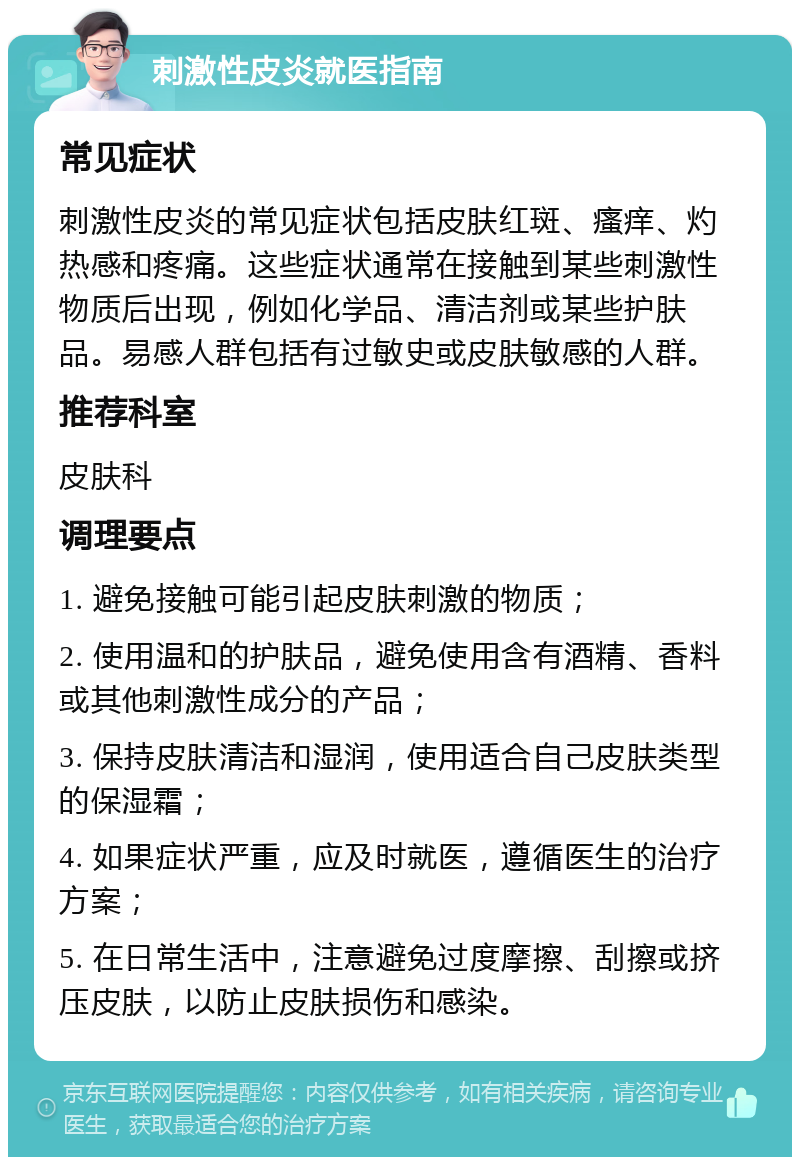 刺激性皮炎就医指南 常见症状 刺激性皮炎的常见症状包括皮肤红斑、瘙痒、灼热感和疼痛。这些症状通常在接触到某些刺激性物质后出现，例如化学品、清洁剂或某些护肤品。易感人群包括有过敏史或皮肤敏感的人群。 推荐科室 皮肤科 调理要点 1. 避免接触可能引起皮肤刺激的物质； 2. 使用温和的护肤品，避免使用含有酒精、香料或其他刺激性成分的产品； 3. 保持皮肤清洁和湿润，使用适合自己皮肤类型的保湿霜； 4. 如果症状严重，应及时就医，遵循医生的治疗方案； 5. 在日常生活中，注意避免过度摩擦、刮擦或挤压皮肤，以防止皮肤损伤和感染。