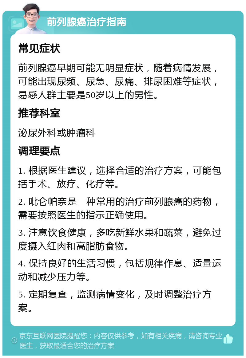 前列腺癌治疗指南 常见症状 前列腺癌早期可能无明显症状，随着病情发展，可能出现尿频、尿急、尿痛、排尿困难等症状，易感人群主要是50岁以上的男性。 推荐科室 泌尿外科或肿瘤科 调理要点 1. 根据医生建议，选择合适的治疗方案，可能包括手术、放疗、化疗等。 2. 吡仑帕奈是一种常用的治疗前列腺癌的药物，需要按照医生的指示正确使用。 3. 注意饮食健康，多吃新鲜水果和蔬菜，避免过度摄入红肉和高脂肪食物。 4. 保持良好的生活习惯，包括规律作息、适量运动和减少压力等。 5. 定期复查，监测病情变化，及时调整治疗方案。