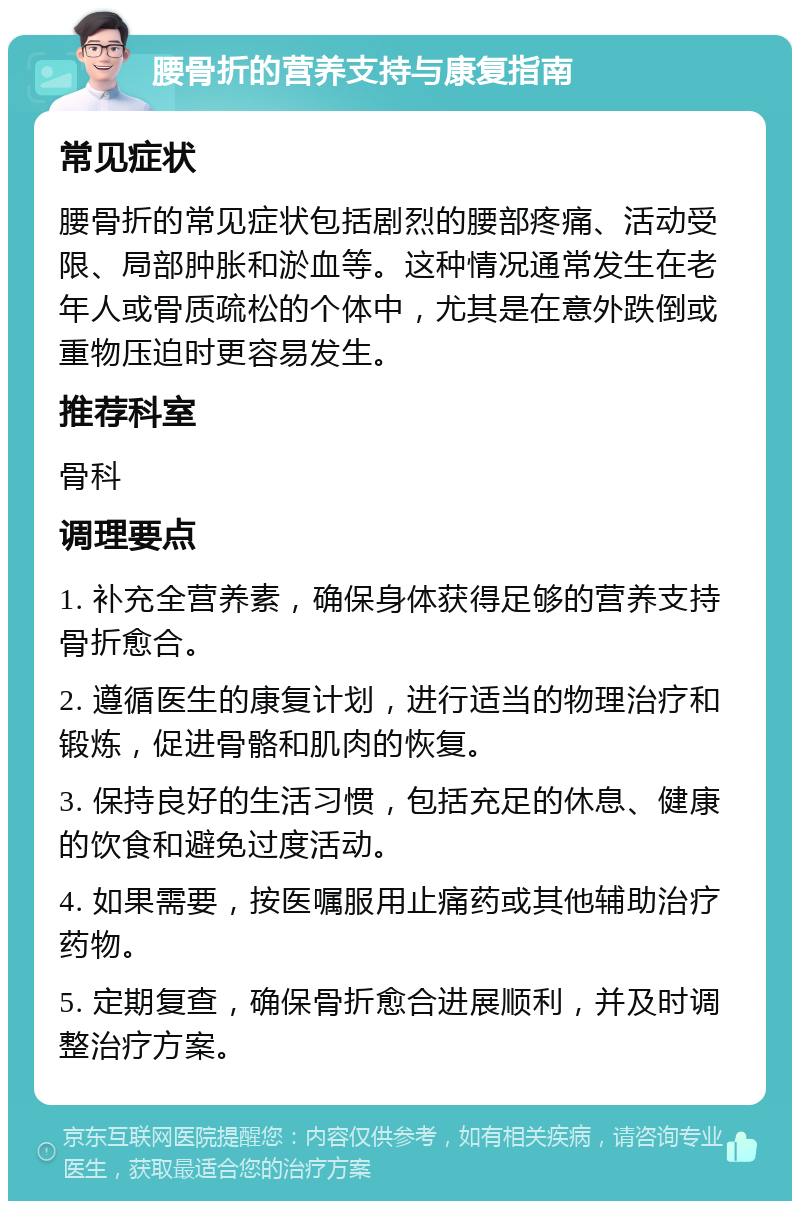 腰骨折的营养支持与康复指南 常见症状 腰骨折的常见症状包括剧烈的腰部疼痛、活动受限、局部肿胀和淤血等。这种情况通常发生在老年人或骨质疏松的个体中，尤其是在意外跌倒或重物压迫时更容易发生。 推荐科室 骨科 调理要点 1. 补充全营养素，确保身体获得足够的营养支持骨折愈合。 2. 遵循医生的康复计划，进行适当的物理治疗和锻炼，促进骨骼和肌肉的恢复。 3. 保持良好的生活习惯，包括充足的休息、健康的饮食和避免过度活动。 4. 如果需要，按医嘱服用止痛药或其他辅助治疗药物。 5. 定期复查，确保骨折愈合进展顺利，并及时调整治疗方案。