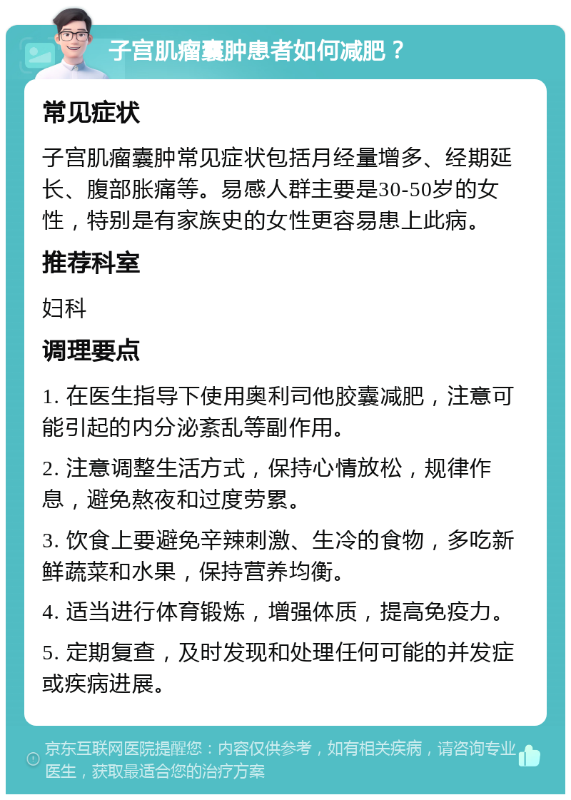 子宫肌瘤囊肿患者如何减肥？ 常见症状 子宫肌瘤囊肿常见症状包括月经量增多、经期延长、腹部胀痛等。易感人群主要是30-50岁的女性，特别是有家族史的女性更容易患上此病。 推荐科室 妇科 调理要点 1. 在医生指导下使用奥利司他胶囊减肥，注意可能引起的内分泌紊乱等副作用。 2. 注意调整生活方式，保持心情放松，规律作息，避免熬夜和过度劳累。 3. 饮食上要避免辛辣刺激、生冷的食物，多吃新鲜蔬菜和水果，保持营养均衡。 4. 适当进行体育锻炼，增强体质，提高免疫力。 5. 定期复查，及时发现和处理任何可能的并发症或疾病进展。