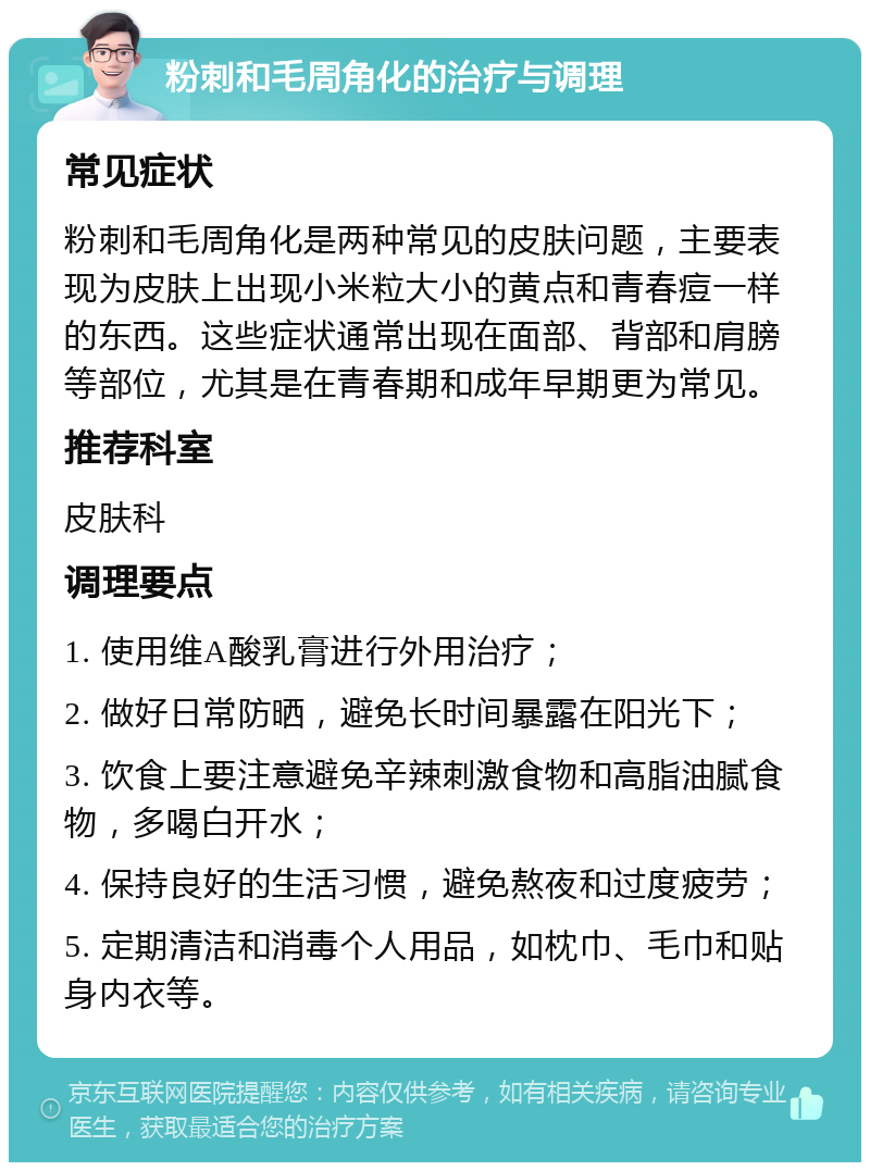 粉刺和毛周角化的治疗与调理 常见症状 粉刺和毛周角化是两种常见的皮肤问题，主要表现为皮肤上出现小米粒大小的黄点和青春痘一样的东西。这些症状通常出现在面部、背部和肩膀等部位，尤其是在青春期和成年早期更为常见。 推荐科室 皮肤科 调理要点 1. 使用维A酸乳膏进行外用治疗； 2. 做好日常防晒，避免长时间暴露在阳光下； 3. 饮食上要注意避免辛辣刺激食物和高脂油腻食物，多喝白开水； 4. 保持良好的生活习惯，避免熬夜和过度疲劳； 5. 定期清洁和消毒个人用品，如枕巾、毛巾和贴身内衣等。