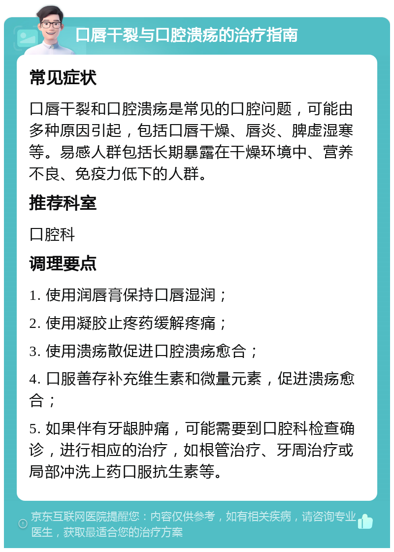 口唇干裂与口腔溃疡的治疗指南 常见症状 口唇干裂和口腔溃疡是常见的口腔问题，可能由多种原因引起，包括口唇干燥、唇炎、脾虚湿寒等。易感人群包括长期暴露在干燥环境中、营养不良、免疫力低下的人群。 推荐科室 口腔科 调理要点 1. 使用润唇膏保持口唇湿润； 2. 使用凝胶止疼药缓解疼痛； 3. 使用溃疡散促进口腔溃疡愈合； 4. 口服善存补充维生素和微量元素，促进溃疡愈合； 5. 如果伴有牙龈肿痛，可能需要到口腔科检查确诊，进行相应的治疗，如根管治疗、牙周治疗或局部冲洗上药口服抗生素等。