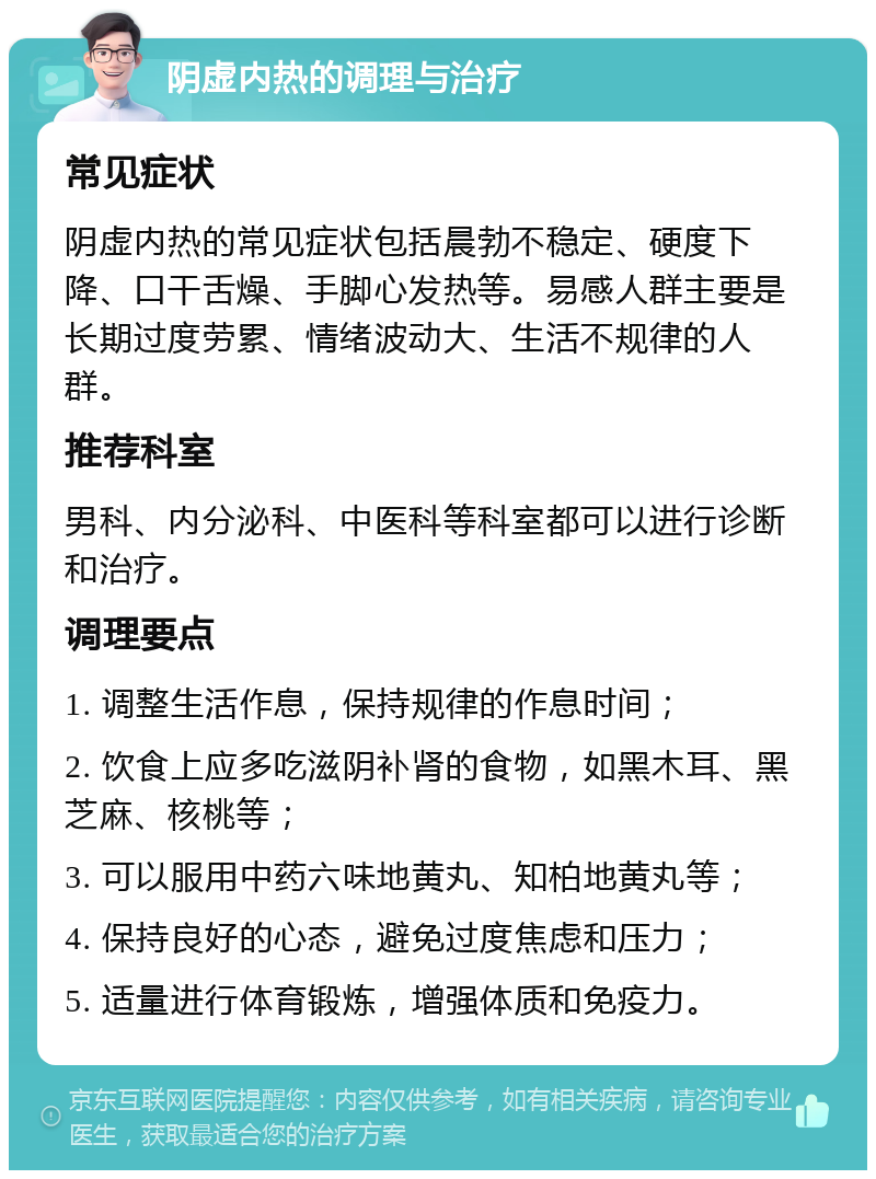 阴虚内热的调理与治疗 常见症状 阴虚内热的常见症状包括晨勃不稳定、硬度下降、口干舌燥、手脚心发热等。易感人群主要是长期过度劳累、情绪波动大、生活不规律的人群。 推荐科室 男科、内分泌科、中医科等科室都可以进行诊断和治疗。 调理要点 1. 调整生活作息，保持规律的作息时间； 2. 饮食上应多吃滋阴补肾的食物，如黑木耳、黑芝麻、核桃等； 3. 可以服用中药六味地黄丸、知柏地黄丸等； 4. 保持良好的心态，避免过度焦虑和压力； 5. 适量进行体育锻炼，增强体质和免疫力。