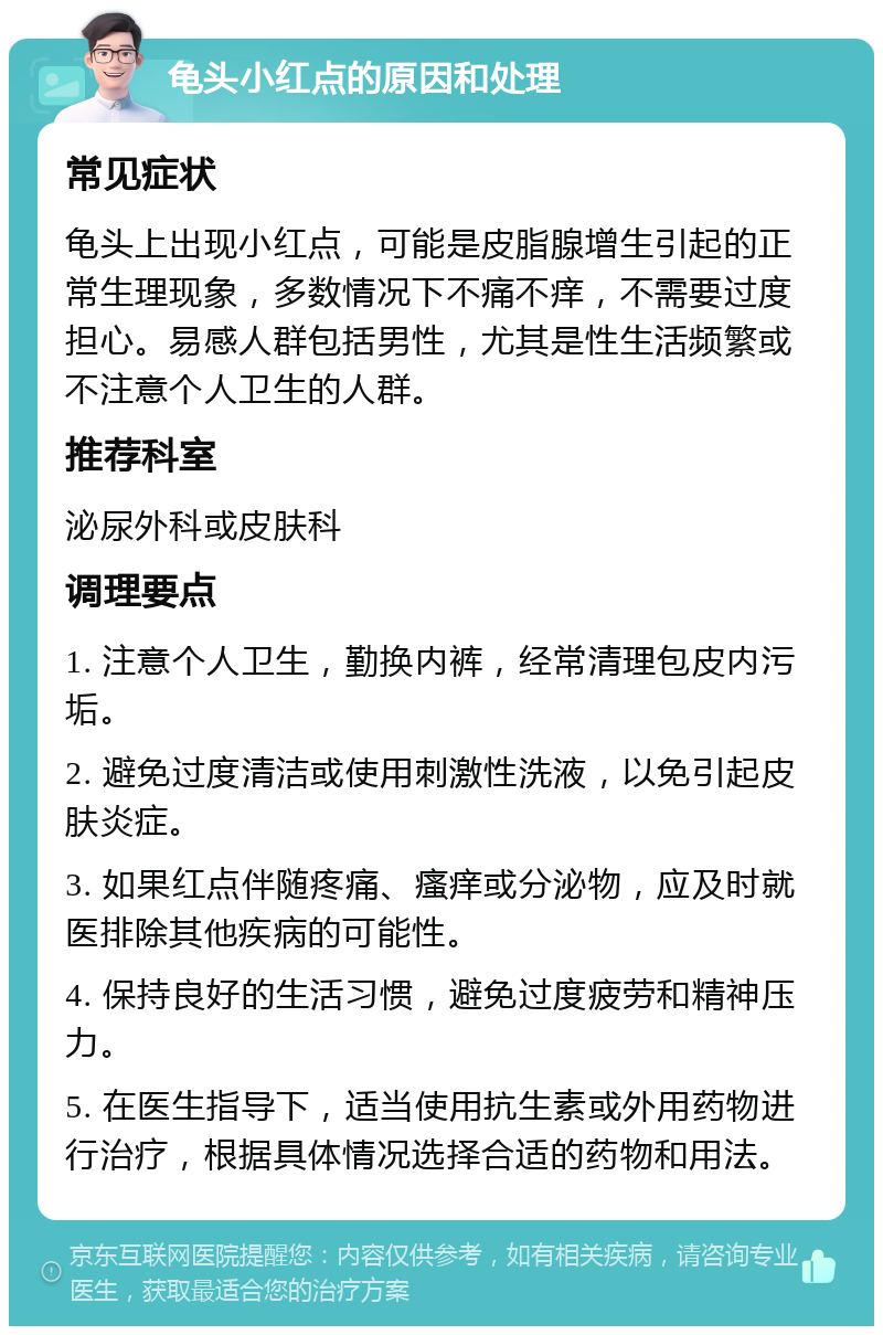 龟头小红点的原因和处理 常见症状 龟头上出现小红点，可能是皮脂腺增生引起的正常生理现象，多数情况下不痛不痒，不需要过度担心。易感人群包括男性，尤其是性生活频繁或不注意个人卫生的人群。 推荐科室 泌尿外科或皮肤科 调理要点 1. 注意个人卫生，勤换内裤，经常清理包皮内污垢。 2. 避免过度清洁或使用刺激性洗液，以免引起皮肤炎症。 3. 如果红点伴随疼痛、瘙痒或分泌物，应及时就医排除其他疾病的可能性。 4. 保持良好的生活习惯，避免过度疲劳和精神压力。 5. 在医生指导下，适当使用抗生素或外用药物进行治疗，根据具体情况选择合适的药物和用法。