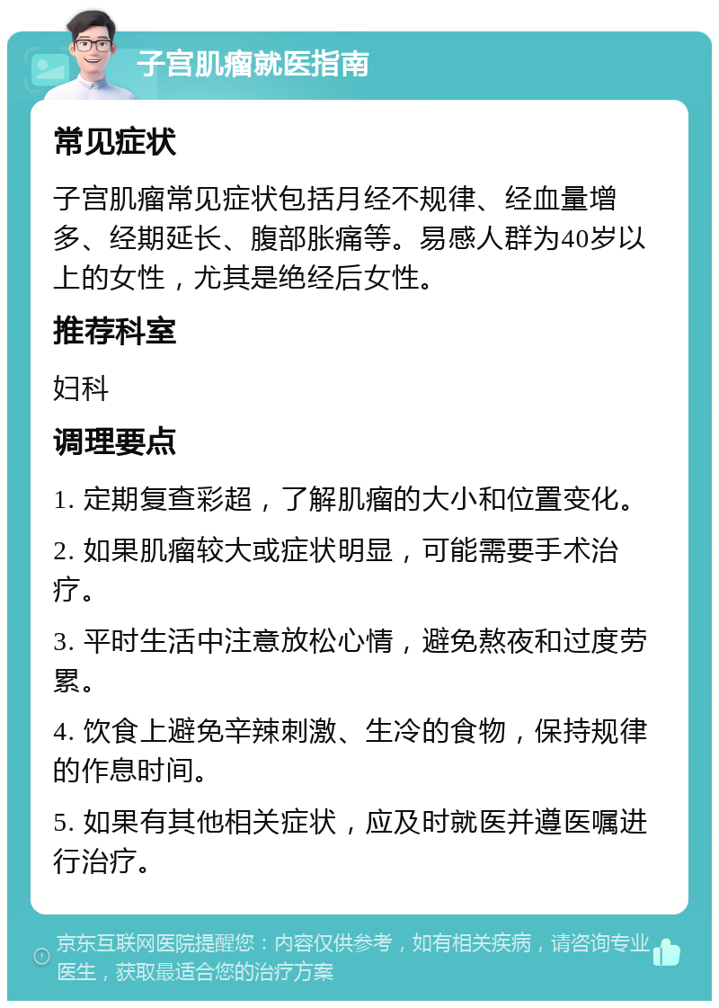 子宫肌瘤就医指南 常见症状 子宫肌瘤常见症状包括月经不规律、经血量增多、经期延长、腹部胀痛等。易感人群为40岁以上的女性，尤其是绝经后女性。 推荐科室 妇科 调理要点 1. 定期复查彩超，了解肌瘤的大小和位置变化。 2. 如果肌瘤较大或症状明显，可能需要手术治疗。 3. 平时生活中注意放松心情，避免熬夜和过度劳累。 4. 饮食上避免辛辣刺激、生冷的食物，保持规律的作息时间。 5. 如果有其他相关症状，应及时就医并遵医嘱进行治疗。