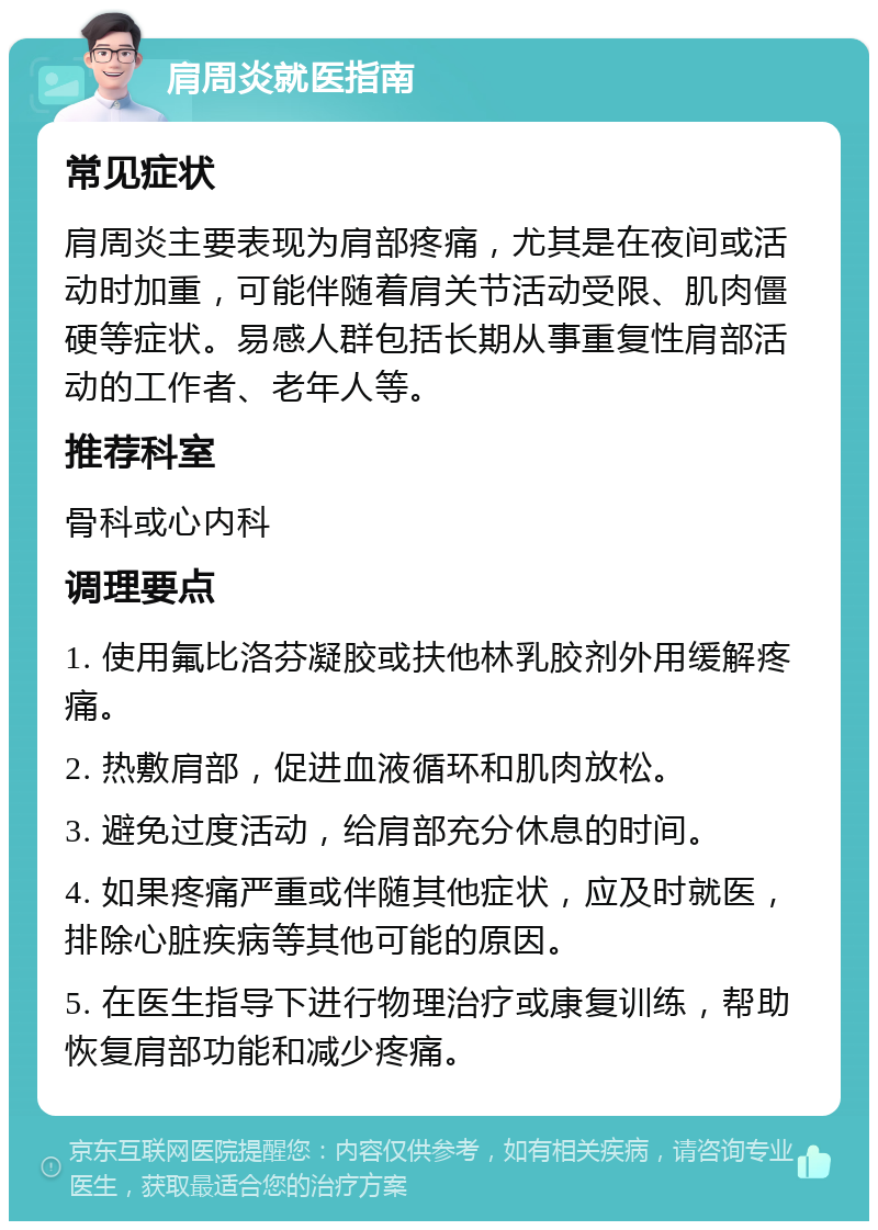 肩周炎就医指南 常见症状 肩周炎主要表现为肩部疼痛，尤其是在夜间或活动时加重，可能伴随着肩关节活动受限、肌肉僵硬等症状。易感人群包括长期从事重复性肩部活动的工作者、老年人等。 推荐科室 骨科或心内科 调理要点 1. 使用氟比洛芬凝胶或扶他林乳胶剂外用缓解疼痛。 2. 热敷肩部，促进血液循环和肌肉放松。 3. 避免过度活动，给肩部充分休息的时间。 4. 如果疼痛严重或伴随其他症状，应及时就医，排除心脏疾病等其他可能的原因。 5. 在医生指导下进行物理治疗或康复训练，帮助恢复肩部功能和减少疼痛。