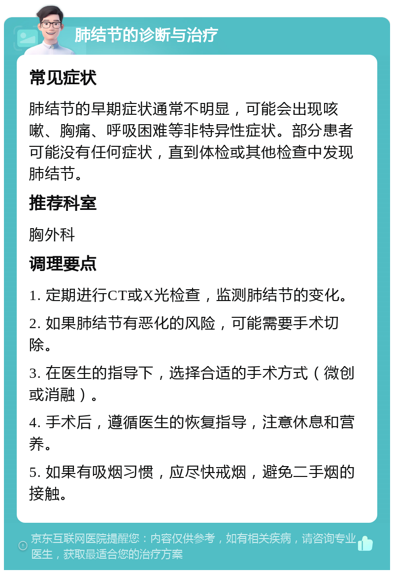 肺结节的诊断与治疗 常见症状 肺结节的早期症状通常不明显，可能会出现咳嗽、胸痛、呼吸困难等非特异性症状。部分患者可能没有任何症状，直到体检或其他检查中发现肺结节。 推荐科室 胸外科 调理要点 1. 定期进行CT或X光检查，监测肺结节的变化。 2. 如果肺结节有恶化的风险，可能需要手术切除。 3. 在医生的指导下，选择合适的手术方式（微创或消融）。 4. 手术后，遵循医生的恢复指导，注意休息和营养。 5. 如果有吸烟习惯，应尽快戒烟，避免二手烟的接触。