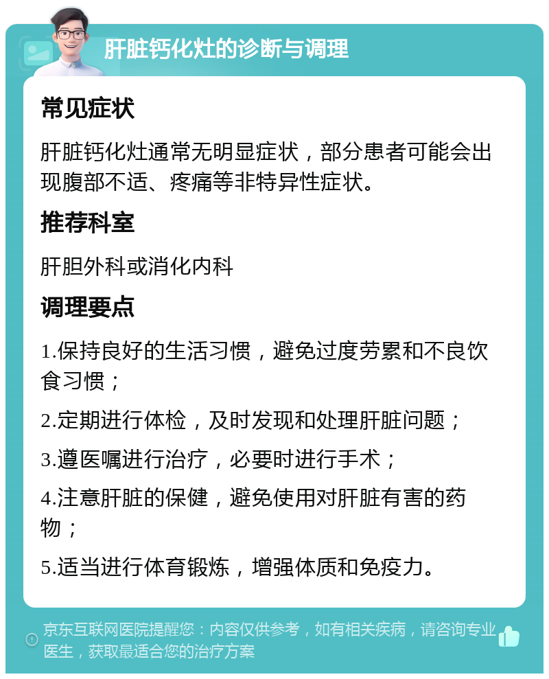 肝脏钙化灶的诊断与调理 常见症状 肝脏钙化灶通常无明显症状，部分患者可能会出现腹部不适、疼痛等非特异性症状。 推荐科室 肝胆外科或消化内科 调理要点 1.保持良好的生活习惯，避免过度劳累和不良饮食习惯； 2.定期进行体检，及时发现和处理肝脏问题； 3.遵医嘱进行治疗，必要时进行手术； 4.注意肝脏的保健，避免使用对肝脏有害的药物； 5.适当进行体育锻炼，增强体质和免疫力。