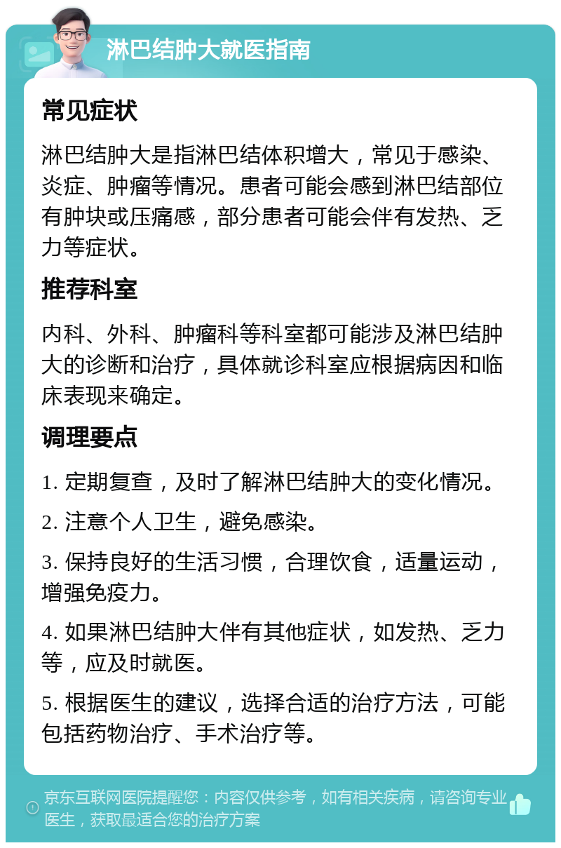 淋巴结肿大就医指南 常见症状 淋巴结肿大是指淋巴结体积增大，常见于感染、炎症、肿瘤等情况。患者可能会感到淋巴结部位有肿块或压痛感，部分患者可能会伴有发热、乏力等症状。 推荐科室 内科、外科、肿瘤科等科室都可能涉及淋巴结肿大的诊断和治疗，具体就诊科室应根据病因和临床表现来确定。 调理要点 1. 定期复查，及时了解淋巴结肿大的变化情况。 2. 注意个人卫生，避免感染。 3. 保持良好的生活习惯，合理饮食，适量运动，增强免疫力。 4. 如果淋巴结肿大伴有其他症状，如发热、乏力等，应及时就医。 5. 根据医生的建议，选择合适的治疗方法，可能包括药物治疗、手术治疗等。