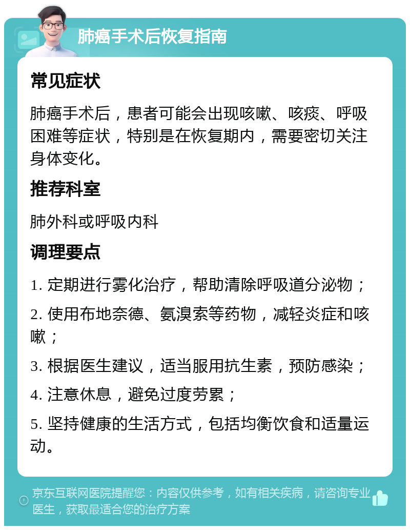 肺癌手术后恢复指南 常见症状 肺癌手术后，患者可能会出现咳嗽、咳痰、呼吸困难等症状，特别是在恢复期内，需要密切关注身体变化。 推荐科室 肺外科或呼吸内科 调理要点 1. 定期进行雾化治疗，帮助清除呼吸道分泌物； 2. 使用布地奈德、氨溴索等药物，减轻炎症和咳嗽； 3. 根据医生建议，适当服用抗生素，预防感染； 4. 注意休息，避免过度劳累； 5. 坚持健康的生活方式，包括均衡饮食和适量运动。